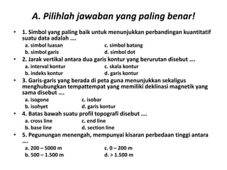 A. Pilihlah jawaban yang paling benar!
• 1. Simbol yang paling baik untuk menunjukkan perbandingan kuantitatif
  suatu data adalah ….
    a. simbol luasan               c. simbol batang
    b. simbol garis                d. simbol dot
• 2. Jarak vertikal antara dua garis kontur yang berurutan disebut ….
    a. interval kontur             c. skala kontur
    b. indeks kontur               d. garis kontur
• 3. Garis-garis yang berada di peta guna menunjukkan sekaligus
  menghubungkan tempattempat yang memiliki deklinasi magnetik yang
  sama disebut ….
    a. isogone           c. isobar
    b. isohyet           d. garis kontur
• 4. Batas bawah suatu profil topografi disebut ….
    a. cross line        c. end line
    b. base line         d. section line
• 5. Pegunungan menengah, mempunyai kisaran perbedaan tinggi antara
  ….
    a. 200 – 5000 m                c. 0 – 200 m
    b. 500 – 1.500 m               d. > 1.500 m
 