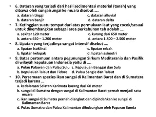• 6. Dataran yang terjadi dari hasil sedimentasi material (tanah) yang
  dibawa oleh sungaisungai ke muara disebut ….
    a. dataran tinggi                        c. dataran alluvial
    b. dataran banjir                         d. dataran delta
• 7. Ketinggian suatu tempat dari atas permukaan laut yang cocok/sesuai
  untuk dikembangkan sebagai area perkebunan teh adalah ….
    a. sekitar 120 meter                      c. kurang dari 650 meter
    b. antara 650 – 1.200 meter               d. antara 1.800 – 2.500 meter
• 8. Lipatan yang terjadinya sangat intensif disebut ….
    a. lipatan isoklinal                     c. lipatan rebah
    b. lipatan kelopak                       d. lipatan asimetri
• 9. Batas pertemuan antara pegunungan Sirkum Mediterania dan Pasifik
  di wilayah kepulauan Indonesia yaitu di ….
    a. Pulau Palawan dan Pulau Sulu c. Kepulauan Banggai dan Sula
    b. Kepulauan Talaut dan Tidore d. Pulau Sangie dan Talaut
• 10. Persamaan species ikan sungai di Kalimantan Barat dan di Sumatera
  terjadi karena …
    a. kedalaman Selatan Karimata kurang dari 60 meter
    b. sungai di Sumatra dengan sungai di Kalimantan Barat pernah menjadi satu
        muara
    c. ikan sungai di Sumatra pernah diangkut dan dipindahkan ke sungai di
        Kalimantan Barat
    d. Pulau Sumatra dan Pulau Kalimantan dihubungkan oleh Paparan Sunda
 
