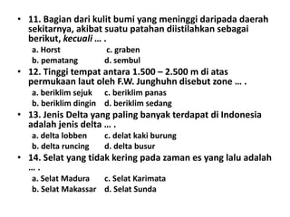 • 11. Bagian dari kulit bumi yang meninggi daripada daerah
  sekitarnya, akibat suatu patahan diistilahkan sebagai
  berikut, kecuali … .
   a. Horst           c. graben
   b. pematang        d. sembul
• 12. Tinggi tempat antara 1.500 – 2.500 m di atas
  permukaan laut oleh F.W. Junghuhn disebut zone … .
   a. beriklim sejuk c. beriklim panas
   b. beriklim dingin d. beriklim sedang
• 13. Jenis Delta yang paling banyak terdapat di Indonesia
  adalah jenis delta … .
   a. delta lobben    c. delat kaki burung
   b. delta runcing   d. delta busur
• 14. Selat yang tidak kering pada zaman es yang lalu adalah
  ….
   a. Selat Madura   c. Selat Karimata
   b. Selat Makassar d. Selat Sunda
 