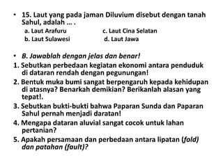 • 15. Laut yang pada jaman Diluvium disebut dengan tanah
  Sahul, adalah … .
   a. Laut Arafuru       c. Laut Cina Selatan
   b. Laut Sulawesi       d. Laut Jawa

• B. Jawablah dengan jelas dan benar!
1. Sebutkan perbedaan kegiatan ekonomi antara penduduk
   di dataran rendah dengan pegunungan!
2. Bentuk muka bumi sangat berpengaruh kepada kehidupan
   di atasnya? Benarkah demikian? Berikanlah alasan yang
   tepat!.
3. Sebutkan bukti-bukti bahwa Paparan Sunda dan Paparan
   Sahul pernah menjadi daratan!
4. Mengapa dataran aluvial sangat cocok untuk lahan
   pertanian?
5. Apakah persamaan dan perbedaan antara lipatan (fold)
   dan patahan (fault)?
 
