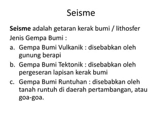 Seisme
Seisme adalah getaran kerak bumi / lithosfer
Jenis Gempa Bumi :
a. Gempa Bumi Vulkanik : disebabkan oleh
   gunung berapi
b. Gempa Bumi Tektonik : disebabkan oleh
   pergeseran lapisan kerak bumi
c. Gempa Bumi Runtuhan : disebabkan oleh
   tanah runtuh di daerah pertambangan, atau
   goa-goa.
 