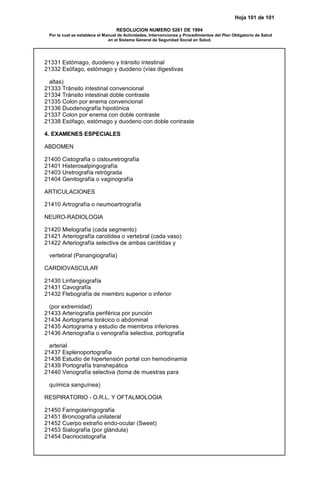 Hoja 101 de 101
RESOLUCION NUMERO 5261 DE 1994
Por la cual se establece el Manual de Actividades, Intervenciones y Procedimientos del Plan Obligatorio de Salud
en el Sistema General de Seguridad Social en Salud.
21331 Estómago, duodeno y tránsito intestinal
21332 Esófago, estómago y duodeno (vías digestivas
altas)
21333 Tránsito intestinal convencional
21334 Tránsito intestinal doble contraste
21335 Colon por enema convencional
21336 Duodenografía hipotónica
21337 Colon por enema con doble contraste
21338 Esófago, estómago y duodeno con doble contraste
4. EXAMENES ESPECIALES
ABDOMEN
21400 Cistografía o cistouretrografía
21401 Histerosalpingografía
21403 Uretrografía retrógrada
21404 Genitografía o vaginografía
ARTICULACIONES
21410 Artrografía o neumoartrografía
NEURO-RADIOLOGIA
21420 Mielografía (cada segmento)
21421 Arteriografía carotídea o vertebral (cada vaso)
21422 Arteriografía selectiva de ambas carótidas y
vertebral (Panangiografía)
CARDIOVASCULAR
21430 Linfangiografía
21431 Cavografía
21432 Flebografía de miembro superior o inferior
(por extremidad)
21433 Arteriografía periférica por punción
21434 Aortograma torácico o abdominal
21435 Aortograma y estudio de miembros inferiores
21436 Arteriografía o venografía selectiva, portografía
arterial
21437 Esplenoportografía
21438 Estudio de hipertensión portal con hemodinamia
21439 Portografía transhepática
21440 Venografía selectiva (toma de muestras para
química sanguínea)
RESPIRATORIO - O.R.L. Y OFTALMOLOGIA
21450 Faringolaringografía
21451 Broncografía unilateral
21452 Cuerpo extraño endo-ocular (Sweet)
21453 Sialografía (por glándula)
21454 Dacriocistografía
 