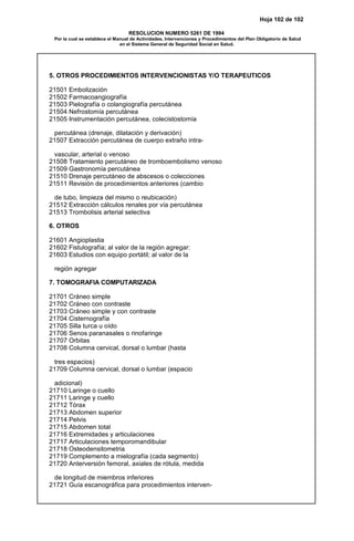 Hoja 102 de 102
RESOLUCION NUMERO 5261 DE 1994
Por la cual se establece el Manual de Actividades, Intervenciones y Procedimientos del Plan Obligatorio de Salud
en el Sistema General de Seguridad Social en Salud.
5. OTROS PROCEDIMIENTOS INTERVENCIONISTAS Y/O TERAPEUTICOS
21501 Embolización
21502 Farmacoangiografía
21503 Pielografía o colangiografía percutánea
21504 Nefrostomía percutánea
21505 Instrumentación percutánea, colecistostomía
percutánea (drenaje, dilatación y derivación)
21507 Extracción percutánea de cuerpo extraño intra-
vascular, arterial o venoso
21508 Tratamiento percutáneo de tromboembolismo venoso
21509 Gastronomía percutánea
21510 Drenaje percutáneo de abscesos o colecciones
21511 Revisión de procedimientos anteriores (cambio
de tubo, limpieza del mismo o reubicación)
21512 Extracción cálculos renales por vía percutánea
21513 Trombolisis arterial selectiva
6. OTROS
21601 Angioplastia
21602 Fistulografía; al valor de la región agregar:
21603 Estudios con equipo portátil; al valor de la
región agregar
7. TOMOGRAFIA COMPUTARIZADA
21701 Cráneo simple
21702 Cráneo con contraste
21703 Cráneo simple y con contraste
21704 Cisternografía
21705 Silla turca u oído
21706 Senos paranasales o rinofaringe
21707 Orbitas
21708 Columna cervical, dorsal o lumbar (hasta
tres espacios)
21709 Columna cervical, dorsal o lumbar (espacio
adicional)
21710 Laringe o cuello
21711 Laringe y cuello
21712 Tórax
21713 Abdomen superior
21714 Pelvis
21715 Abdomen total
21716 Extremidades y articulaciones
21717 Articulaciones temporomandibular
21718 Osteodensitometria
21719 Complemento a mielografía (cada segmento)
21720 Anterversión femoral, axiales de rótula, medida
de longitud de miembros inferiores
21721 Guía escanográfica para procedimientos interven-
 