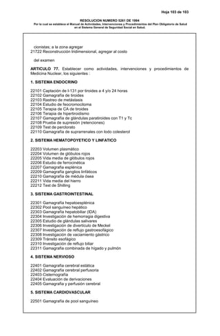 Hoja 103 de 103
RESOLUCION NUMERO 5261 DE 1994
Por la cual se establece el Manual de Actividades, Intervenciones y Procedimientos del Plan Obligatorio de Salud
en el Sistema General de Seguridad Social en Salud.
cionistas; a la zona agregar
21722 Reconstrucción tridimensional, agregar al costo
del examen
ARTICULO 77. Establecer como actividades, intervenciones y procedimientos de
Medicina Nuclear, los siguientes :
1. SISTEMA ENDOCRINO
22101 Captación de I-131 por tiroides a 4 y/o 24 horas
22102 Gamagrafía de tiroides
22103 Rastreo de metástasis
22104 Estudio de feocromocitoma
22105 Terapia de CA de tiroides
22106 Terapia de hipertiroidismo
22107 Gamagrafía de glándulas paratiroides con T1 y Tc
22108 Prueba de supresión (retenciones)
22109 Test de perclorato
22110 Gamagrafía de suprarrenales con Iodo colesterol
2. SISTEMA HEMATOPOYETICO Y LINFATICO
22203 Volumen plasmático
22204 Volumen de glóbulos rojos
22205 Vida media de glóbulos rojos
22206 Estudio de ferrocinética
22207 Gamagrafia esplénica
22209 Gamagrafía ganglios linfáticos
22210 Gamagrafía de médula ósea
22211 Vida media del hierro
22212 Test de Shilling
3. SISTEMA GASTROINTESTINAL
22301 Gamagrafía hepatoesplénica
22302 Pool sanguíneo hepático
22303 Gamagrafía hepatobiliar (IDA)
22304 Investigación de hemorragia digestiva
22305 Estudio de glándulas salivares
22306 Investigación de divertículo de Meckel
22307 Investigación de reflujo gastroesofágico
22308 Investigación de vaciamiento gástrico
22309 Tránsito esofágico
22310 Investigación de reflujo biliar
22311 Gamagrafia combinada de hígado y pulmón
4. SISTEMA NERVIOSO
22401 Gamagrafia cerebral estática
22402 Gamagrafía cerebral perfusoria
22403 Cisternografía
22404 Evaluación de derivaciones
22405 Gamagrafia y perfusión cerebral
5. SISTEMA CARDIOVASCULAR
22501 Gamagrafía de pool sanguíneo
 