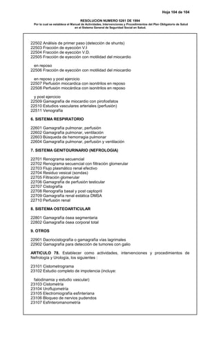 Hoja 104 de 104
RESOLUCION NUMERO 5261 DE 1994
Por la cual se establece el Manual de Actividades, Intervenciones y Procedimientos del Plan Obligatorio de Salud
en el Sistema General de Seguridad Social en Salud.
22502 Análisis de primer paso (detección de shunts)
22503 Fracción de eyección V.I
22504 Fracción de eyección V.D.
22505 Fracción de eyección con motilidad del miocardio
en reposo
22506 Fracción de eyección con motilidad del miocardio
en reposo y post ejercicio
22507 Perfusión miocardica con isonitrilos en reposo
22508 Perfusión miocárdica con isonitrilos en reposo
y post ejercicio
22509 Gamagrafía de miocardio con pirofosfatos
22510 Estudios vasculares arteriales (perfusión)
22511 Venografía
6. SISTEMA RESPIRATORIO
22601 Gamagrafía pulmonar, perfusión
22602 Gamagrafía pulmonar, ventilación
22603 Búsqueda de hemorragia pulmonar
22604 Gamagrafía pulmonar, perfusión y ventilación
7. SISTEMA GENITOURINARIO (NEFROLOGIA)
22701 Renograma secuencial
22702 Renograma secuencial con filtración glomerular
22703 Flujo plasmático renal efectivo
22704 Residuo vesical (sondas)
22705 Filtración glomerular
22706 Gamagrafía de perfusión testicular
22707 Cistografía
22708 Renografía basal y post captopril
22709 Gamagrafía renal estática DMSA
22710 Perfusión renal
8. SISTEMA OSTEOARTICULAR
22801 Gamagrafía ósea segmentaria
22802 Gamagrafía ósea corporal total
9. OTROS
22901 Dacriocistografía o gamagrafía vías lagrimales
22902 Gamagrafía para detección de tumores con galio
ARTICULO 78. Establecer como actividades, intervenciones y procedimientos de
Nefrología y Urología, los siguientes :
23101 Cistometrograma
23102 Estudio completo de impotencia (incluye:
falodinamia y estudio vascular)
23103 Cistometría
23104 Uroflujometría
23105 Electromiografía esfinteriana
23106 Bloqueo de nervios pudendos
23107 Esfinteromanometría
 