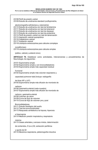 Hoja 105 de 105
RESOLUCION NUMERO 5261 DE 1994
Por la cual se establece el Manual de Actividades, Intervenciones y Procedimientos del Plan Obligatorio de Salud
en el Sistema General de Seguridad Social en Salud.
23108 Perfil de presión uretral
23109 Estudio de urodinamia standard (uroflujometría,
electromiografía esfinteriana y cistometría)
23110 Estudio de urodinamia con test de fentolamina
23111 Estudio de urodinamia con test de botanecol
23112 Estudio de urodinamia con test de diazepan
23113 Estudio de urodinamia con test de probantine
23114 Perfil de presión uretral con test de denervación
23115 Aspiración vesical suprapúbica
23116 Cateterismo vesical
23117 Instilación vesical
23118 Litotripcia extracorpórea para cálculos complejos
(coraliformes).
23119 Litotripcia extracorpórea para cálculos simples
(piélico, calicial y ureteral único).
ARTICULO 79. Establecer como actividades, intervenciones y procedimientos de
Neumología, los siguientes :
24101 Espirometría simple
24102 Espirometría simple y con broncodilatadores
24103 Espirometría simple más capacidad residual
funcional
24104 Espirometría simple más volumen respiratorio y
capacidad pulmonar total (incluye: radiografía
de tórax AP y LAT)
24105 Espirometría simple más difusión de monóxido de
carbono
24106 Gasimetría arterial (cada muestra)
24107 Espirometría simple más difusión de monóxido de
carbono, gasimetría arterial
24108 Volumen de cierre
24109 Curva de flujo de volumen
24110 Curva de flujo de volumen pre y post
Broncodilatadores
24111 Estudio fisiológico del sueño
24112 Test de broncomotricidad
24113 Respuesta ventilatoria a la hipoxia, hiperoxia
e hipercapnia
24114 Medición presión inspiratoria y respiratoria
máxima
24115 Gases arteriales y venosos mixtos, determinación
de contenidos, D (a-v) 02, extracción periférica
y aporte de 02
24116 Mecánica respiratoria, pletismografía inductiva
 
