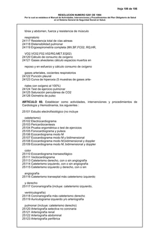 Hoja 106 de 106
RESOLUCION NUMERO 5261 DE 1994
Por la cual se establece el Manual de Actividades, Intervenciones y Procedimientos del Plan Obligatorio de Salud
en el Sistema General de Seguridad Social en Salud.
tórax y abdomen, fuerza y resistencia de músculo
respiratorio
24117 Resistencia total de vías aéreas
24118 Distensibilidad pulmonar
24119 Ergoespirometría completa (MV,BF,FC02, RQ,HR,
VO2,VC02,F02,V02/RG,MET,EQ02)
24120 Cálculo de consumo de oxígeno
24121 Gases alveolares cálculo espacios muertos en
reposo y en esfuerzo y cálculo consumo de oxígeno
gases arteriales, cocientes respiratorios
24122 Punción pleural
24123 Curva de hiperoxia (5 muestras de gases arte-
riales con oxígeno al 100%)
24124 Test de ejercicio pulmonar
24125 Saturación percutánea de CO2
24126 Oximetría de pulso
ARTICULO 80. Establecer como actividades, intervenciones y procedimientos de
Cardiología y Hemodinamia, los siguientes :
25101 Estudio electrofisiológico (no incluye
cateterismo)
25102 Electrocardiograma
25103 Pericardiocentesis
25104 Prueba ergométrica o test de ejercicios
25105 Fonocardiograma y pulsos
25106 Ecocardiograma modo M
25107 Ecocardiograma modo M y bidimensional
25108 Ecocardiograma modo M,bidimensional y doppler
25109 Ecocardiograma modo M, bidimensional y doppler
color
25110 Ecocardiograma transesofágico
25111 Vectocardiograma
25113 Cateterismo derecho, con o sin angiografía
25114 Cateterismo izquierdo, con o sin angiografía
25115 Cateterismo izquierdo y derecho, con o sin
angiografía
25116 Cateterismo transeptal más cateterismo izquierdo
y derecho
25117 Coronariografía (incluye: cateterismo izquierdo,
ventriculografía)
25118 Coronariografía más cateterismo derecho
25119 Auriculograma izquierdo y/o arteriografía
pulmonar (incluye: cateterismo derecho)
25120 Arteriografía selectiva no coronaria
25121 Arteriografía renal
25122 Arteriografía abdominal
25123 Arteriografía periférica
 