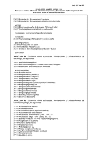 Hoja 107 de 107
RESOLUCION NUMERO 5261 DE 1994
Por la cual se establece el Manual de Actividades, Intervenciones y Procedimientos del Plan Obligatorio de Salud
en el Sistema General de Seguridad Social en Salud.
25124 Implantación de marcapaso transitorio
25125 Implantación de marcapaso definitivo con electrodo
venoso
25126 Electrocardiografía dinámica de 24 horas (Holter)
25127 Angioplastia coronaria (incluye: colocación
marcapaso y coronariografía post-angioplastia
inmediata)
25128 Angioplastia periférica (Incluye: arteriografia
post-angioplastia)
25129 Valvuloplastia con balón
25130 Trombolisis intracoronaria
25131 Cierre de defectos septales cardíacos y ductus
con catéter
ARTICULO 81. Establecer como actividades, intervenciones y procedimientos de
Neurología, los siguientes :
26101 Electroencefalograma
26102 Electroencefalograma con electrodos nasofaríngeos
26103 Potenciales evocados(visual, auditivo o
somatosensorial)
26104 Punción lumbar
26105 Bloqueo nervio periférico
26106 Bloqueo nervio simpático
26107 Bloqueo seno carotídeo
26108 Bloqueo nervio vago
26109 Bloqueo regional continuo (Incluye: controles)
26110 Bloqueo plejo braquial
26111 Bloqueo unión mononeural
26112 Bloqueo para-cervical
26113 Bloqueo nervio frénico
26114 Bloqueo plejo celíaco
26115 Estudio polisomnográfico
26116 Electrocorticorgrafía
ARTICULO 82. Establecer como actividades, intervenciones y procedimientos de
Otorrinolaringología, los siguientes :
27101 Audiometría de Bekesy
27102 Audiometría tonal
27103 Audiometría verbal (logoaudiometría)
27104 Audiometría de tallo cerebral
27105 Pruebas de reclutamiento (S.I.S.I.,TDT) c/u
27106 Pruebas de fatiga (Tone Decay, etc.) c/u
27107 Estudio vestibular con foto-electronistagmografía.
27108 Adaptación de audífono
27109 Punción seno maxilar
27110 Impedanciometría
27111 Nebulizaciones c/u
27112 Proetz (desplazamiento) c/u
27113 Acufenometría (inhibición residual)
27114 Rinomanometría
27115 Lavado de oídos
 