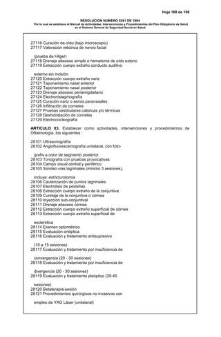 Hoja 108 de 108
RESOLUCION NUMERO 5261 DE 1994
Por la cual se establece el Manual de Actividades, Intervenciones y Procedimientos del Plan Obligatorio de Salud
en el Sistema General de Seguridad Social en Salud.
27116 Curación de oído (bajo microscopio)
27117 Valoración eléctrica de nervio facial
(prueba de Hilger)
27118 Drenaje absceso simple o hematoma de oído exteno
27119 Extracción cuerpo extraño conducto auditivo
externo sin incisión
27120 Extracción cuerpo extraño nariz
27121 Taponamiento nasal anterior
27122 Taponamiento nasal posterior
27123 Drenaje absceso periamigdaliano
27124 Electronistagmografía
27125 Curación nariz o senos paranasales
27126 Infiltración de cornetes
27127 Pruebas vestibulares calóricas y/o térmicas
27128 Deshidratación de cornetes
27129 Electrococleografía
ARTICULO 83. Establecer como actividades, intervenciones y procedimientos de
Oftalmología, los siguientes :
28101 Ultrasonografía
28102 Angiofluoresceinografía unilateral, con foto-
grafís a color de segmento posterior
28103 Tonografía con pruebas provocativas
28104 Campo visual central y periférico
28105 Sondeo vías lagrimales (mínimo 3 sesiones),
incluye: estricturotomía
28106 Cauterización de puntos lagrimales
28107 Electrolisis de pestañas
28108 Extracción cuerpo extraño de la conjuntiva
28109 Curetaje de la conjuntiva o córnea
28110 Inyección sub-conjuntival
28111 Drenaje absceso córnea
28112 Extracción cuerpo extraño superficial de córnea
28113 Extracción cuerpo extraño superficial de
esclerótica
28114 Examen optométrico
28115 Evaluación ortóptica
28116 Evaluación y tratamiento antisupresivo
(10 a 15 sesiones)
28117 Evaluación y tratamiento por insuficiencia de
convergencia (20 - 30 sesiones)
28118 Evaluación y tratamiento por insuficiencia de
divergencia (20 - 30 sesiones)
28119 Evaluación y tratamiento pleóptico (35-40
sesiones)
28120 Betaterapia-sesión
28121 Procedimientos quirúrgicos no invasivos con
empleo de YAG Láser (unilateral)
 