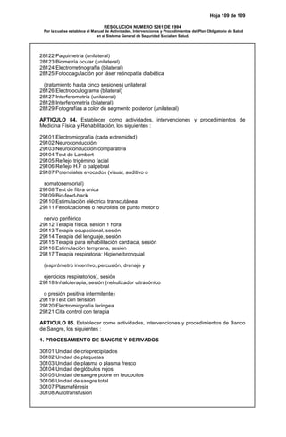 Hoja 109 de 109
RESOLUCION NUMERO 5261 DE 1994
Por la cual se establece el Manual de Actividades, Intervenciones y Procedimientos del Plan Obligatorio de Salud
en el Sistema General de Seguridad Social en Salud.
28122 Paquimetría (unilateral)
28123 Biometría ocular (unilateral)
28124 Electrorretinografia (bilateral)
28125 Fotocoagulación por láser retinopatía diabética
(tratamiento hasta cinco sesiones) unilateral
28126 Electrooculograma (bilateral)
28127 Interferometría (unilateral)
28128 Interferometría (bilateral)
28129 Fotografías a color de segmento posterior (unilateral)
ARTICULO 84. Establecer como actividades, intervenciones y procedimientos de
Medicina Física y Rehabilitación, los siguientes :
29101 Electromiografía (cada extremidad)
29102 Neuroconducción
29103 Neuroconducción comparativa
29104 Test de Lambert
29105 Reflejo trigémino facial
29106 Reflejo H.F o palpebral
29107 Potenciales evocados (visual, auditivo o
somatosensorial)
29108 Test de fibra única
29109 Bio-feed-back
29110 Estimulación eléctrica transcutánea
29111 Fenolizaciones o neurolisis de punto motor o
nervio periférico
29112 Terapia física, sesión 1 hora
29113 Terapia ocupacional, sesión
29114 Terapia del lenguaje, sesión
29115 Terapia para rehabilitación cardíaca, sesión
29116 Estimulación temprana, sesión
29117 Terapia respiratoria: Higiene bronquial
(espirómetro incentivo, percusión, drenaje y
ejercicios respiratorios), sesión
29118 Inhaloterapia, sesión (nebulizador ultrasónico
o presión positiva intermitente)
29119 Test con tensilón
29120 Electromiografía laríngea
29121 Cita control con terapia
ARTICULO 85. Establecer como actividades, intervenciones y procedimientos de Banco
de Sangre, los siguientes :
1. PROCESAMIENTO DE SANGRE Y DERIVADOS
30101 Unidad de crioprecipitados
30102 Unidad de plaquetas
30103 Unidad de plasma o plasma fresco
30104 Unidad de glóbulos rojos
30105 Unidad de sangre pobre en leucocitos
30106 Unidad de sangre total
30107 Plasmaféresis
30108 Autotransfusión
 