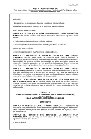 Hoja 11 de 11
RESOLUCION NUMERO 5261 DE 1994
Por la cual se establece el Manual de Actividades, Intervenciones y Procedimientos del Plan Obligatorio de Salud
en el Sistema General de Seguridad Social en Salud.
ventilatoria.
Los pacientes en cetoacidosis diabética y/o estados hiperosmolares,
deberán ser manejados en principio en el servicio de medicina interna
según normas convencionales.
ARTICULO 30. <CASOS QUE NO SERAN ADMITIDOS EN LA UNIDAD DE CUIDADOS
INTENSIVOS>. No se admitirán en la Unidad de Cuidado Intensivo los siguientes casos
clínicos:
a. Pacientes en estado terminal de cualquier etiología.
b. Pacientes poli traumatizados mientras no se haya definido la conducta
quirúrgica o neuroquirúrgica.
c. Pacientes con signos de muerte cerebral o descerebrados.
ARTICULO 31. <DEFINICION DE UNIDAD DE QUEMADOS, PARA CUIDADO
INTENSIVO>. Defínese como Unidad de Quemados, para Cuidados Intensivos, el
servicio destinado especificamente para la atención de casos criticamente afectados, con
disponibilidad de personal médico especializado en "plan quemado", personal de
enfermería y nutrición capacitado en esa disciplina, instalaciones físicas, equipos de
ayuda diagnóstica y equipos de cuidado intensivo altamente especializados.
ARTICULO 32. <DEFINICION DE UNIDAD DE QUEMADOS, PARA CUIDADO
INTERMEDIO Defínese como Unidad de Quemados, para Cuidado Intermedio, el servicio
destinado específicamente a la atención del paciente que para su tratamiento y
rehabilitación no requiere de un cuidado intensivo, con disponibilidad de recurso médico y
paramédico capacitado en el manejo de este tipo de casos.
ARTICULO 33. <TRATAMIENTO PARA PACIENTE CRONICO QUE SUFRE PROCESO
PATOLOGICO INCURABLE>. El paciente crónico que sufre un proceso patológico
incurable, previo concepto médico y para mejorar su calidad de vida, podrá ser tratado en
forma integral fundamentalmente a nivel de su domicilio, con la participación activa del
núcleo familiar.
CAPITULO III.
SERVICIOS CON INTERNACION ESTANCIAS, SERVICIOS PROFESIONALES,
DERECHOS DE
SALA, MATERIALES, SUMINISTROS Y EQUIPOS
CONTENIDOS
ARTICULO 34. <SOBRE LA CONTRATACION DE SERVICIOS>. La contratación de
servicios se hará por número de estancias a demanda, por Guías Integrales de Atención,
Pagos Integrales por Diagnósticos de Atención en Salud PIDAS o por algún otro método
que se establezca.
ARTICULO 35. <SERVICIOS QUE COMPRENDE LA ESTANCIA PARA
INTERMEDIACION>. La estancia para internación en todos los casos comprende los
siguientes servicios como mínimo:
a. Médico general.
 