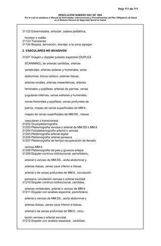 Hoja 111 de 111
RESOLUCION NUMERO 5261 DE 1994
Por la cual se establece el Manual de Actividades, Intervenciones y Procedimientos del Plan Obligatorio de Salud
en el Sistema General de Seguridad Social en Salud.
31122 Extremidades, articular, cadera pediátrica,
hombro o rodilla
31123 Transrectal
31124 Biopsia, derivación, drenaje; a la zona agregar:
2. VASCULARES NO INVASIVOS
31201 Imagen y doppler pulsado espectral (DUPLEX
SCANNING), de arterias carótidas, arterias
vertebrales, arterias axilares y humerales, aorta
abdominal, tronco celíaco, arterias ilíacas,
arterias renales, arterias mesentéricas, arterias
femorales y poplíteas, arterias de piernas, venas
yugulares internas, venas axiliares y humerales,
venas femorales y poplíteas, venas profundas de
pierna, mapeo de venas superficiales de MM.II.,
mapeo de venas superficiales de MM.SS., masas
vasculares o transcraneal
31202 Oculopletismografía
31203 Pletismografía venosa o arterial de MM.SS o MM.II
31204 Fotopletismografía arterial o venosa
31205 Pletismografía arterial digital
31206 Pletismografía arterial peneana
31207 Pletismografía de tiempo recuperación de llenado
venoso MM.II.
31208 Pletismografía de pies y gruesos artejos
31209 Doppler continuo bidireccional, periorbitario,
arterial o venoso de MM.SS., aorta abdominal y
arterias ilíacas, venas cava inferior e ilíacas
arterial o de venas profundas de MM.II., circulación
peneana, circulación venosa o arterial escrotal
31210 Doppler continuo bidireccional, carótidas,
arterias vertebrales, arterial o venoso de MM.II
31211 Doppler con análisis espectral, periorbitario,
arterial o venoso de MM.SS., aorta abdominal y
arterias ilíacas, venas cava inferior e ilíacas,
arterial o de venas profundas de MM.II., circu-
lación venosa o arterial escrotal
31212 Doppler con análisis espectral , carótidas,
 