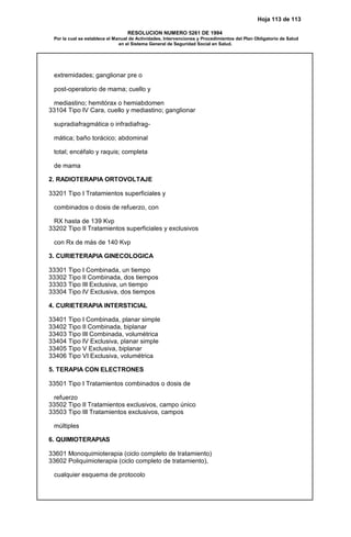 Hoja 113 de 113
RESOLUCION NUMERO 5261 DE 1994
Por la cual se establece el Manual de Actividades, Intervenciones y Procedimientos del Plan Obligatorio de Salud
en el Sistema General de Seguridad Social en Salud.
extremidades; ganglionar pre o
post-operatorio de mama; cuello y
mediastino; hemitórax o hemiabdomen
33104 Tipo IV Cara, cuello y mediastino; ganglionar
supradiafragmática o infradiafrag-
mática; baño torácico; abdominal
total; encéfalo y raquis; completa
de mama
2. RADIOTERAPIA ORTOVOLTAJE
33201 Tipo I Tratamientos superficiales y
combinados o dosis de refuerzo, con
RX hasta de 139 Kvp
33202 Tipo II Tratamientos superficiales y exclusivos
con Rx de más de 140 Kvp
3. CURIETERAPIA GINECOLOGICA
33301 Tipo I Combinada, un tiempo
33302 Tipo II Combinada, dos tiempos
33303 Tipo III Exclusiva, un tiempo
33304 Tipo IV Exclusiva, dos tiempos
4. CURIETERAPIA INTERSTICIAL
33401 Tipo I Combinada, planar simple
33402 Tipo II Combinada, biplanar
33403 Tipo III Combinada, volumétrica
33404 Tipo IV Exclusiva, planar simple
33405 Tipo V Exclusiva, biplanar
33406 Tipo VI Exclusiva, volumétrica
5. TERAPIA CON ELECTRONES
33501 Tipo I Tratamientos combinados o dosis de
refuerzo
33502 Tipo II Tratamientos exclusivos, campo único
33503 Tipo III Tratamientos exclusivos, campos
múltiples
6. QUIMIOTERAPIAS
33601 Monoquimioterapia (ciclo completo de tratamiento)
33602 Poliquimioterapia (ciclo completo de tratamiento),
cualquier esquema de protocolo
 