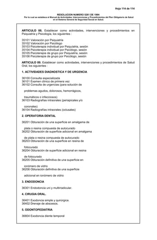 Hoja 114 de 114
RESOLUCION NUMERO 5261 DE 1994
Por la cual se establece el Manual de Actividades, Intervenciones y Procedimientos del Plan Obligatorio de Salud
en el Sistema General de Seguridad Social en Salud.
ARTICULO 88. Establecer como actividades, intervenciones y procedimientos en
Psiquiatría y Psicología, los siguientes :
35101 Valoración por Psiquiatría
35102 Valoración por Psicólogo
35103 Psicoterapia individual por Psiquíatria, sesión
35104 Psicoterapia individual por Psicólogo, sesión
35105 Psicoterapia de grupo por Psiquiatría, sesión
35106 Psicoterapia de grupo por Psicólogo, sesión
ARTICULO 89. Establecer como actividades, intervenciones y procedimientos de Salud
Oral, los siguientes :
1. ACTIVIDADES DIAGNOSTICA Y DE URGENCIA
36100 Consulta especializada
36101 Examen clínico de primera vez
36102 Consulta de urgencias (para solución de
problemas agudos, dolorosos, hemorrágicos,
traumáticos o infecciosos)
36103 Radiografías intraorales (periapicales y/o
coronales)
36104 Radiografías intraorales (oclusales)
2. OPERATORIA DENTAL
36201 Obturación de una superficie en amalgama de
plata o resina compuesta de autocurado
36202 Obturación de superficie adicional en amalgama
de plata o resina compuesta de autocurado
36203 Obturación de una superficie en resina de
fotocurado
36204 Obturación de superficie adicional en resina
de fotocurado
36205 Obturación definitiva de una superficie en
ionómero de vidrio
36206 Obturación definitiva de una superficie
adicional en ionómero de vidrio
3. ENDODONCIA
36301 Endodoncia uni y multirradicular.
4. CIRUGIA ORAL.
36401 Exodoncia simple y quirúrgica.
36402 Drenaje de abscesos.
5. ODONTOPEDIATRIA
36804 Exodoncia diente temporal
 
