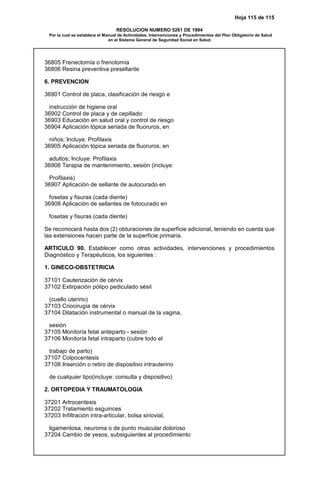 Hoja 115 de 115
RESOLUCION NUMERO 5261 DE 1994
Por la cual se establece el Manual de Actividades, Intervenciones y Procedimientos del Plan Obligatorio de Salud
en el Sistema General de Seguridad Social en Salud.
36805 Frenectomía o frenotomía
36806 Resina preventiva presellante
6. PREVENCION
36901 Control de placa, clasificación de riesgo e
instrucción de higiene oral
36902 Control de placa y de cepillado
36903 Educación en salud oral y control de riesgo
36904 Aplicación tópica seriada de fluoruros, en
niños; Incluye: Profilaxis
36905 Aplicación tópica seriada de fluoruros, en
adultos; Incluye: Profilaxis
36906 Terapia de mantenimiento, sesión (incluye:
Profilaxis)
36907 Aplicación de sellante de autocurado en
fosetas y fisuras (cada diente)
36908 Aplicación de sellantes de fotocurado en
fosetas y fisuras (cada diente)
Se reconocerá hasta dos (2) obturaciones de superficie adicional, teniendo en cuenta que
las extensiones hacen parte de la superficie primaria.
ARTICULO 90. Establecer como otras actividades, intervenciones y procedimientos
Diagnóstico y Terapéuticos, los siguientes :
1. GINECO-OBSTETRICIA
37101 Cauterización de cérvix
37102 Extirpación pólipo pediculado sésil
(cuello uterino)
37103 Criocirugía de cérvix
37104 Dilatación instrumental o manual de la vagina,
sesión
37105 Monitoría fetal anteparto - sesión
37106 Monitoría fetal intraparto (cubre todo el
trabajo de parto)
37107 Colpocentesis
37108 Inserción o retiro de dispositivo intrauterino
de cualquier tipo(incluye: consulta y dispositivo)
2. ORTOPEDIA Y TRAUMATOLOGIA
37201 Artrocentesis
37202 Tratamiento esguinces
37203 Infiltración intra-articular, bolsa sinovial,
ligamentosa, neuroma o de punto muscular doloroso
37204 Cambio de yesos, subsiguientes al procedimiento
 