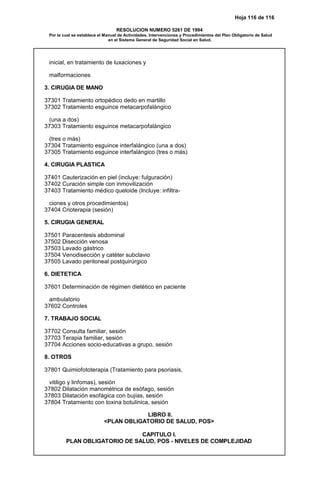 Hoja 116 de 116
RESOLUCION NUMERO 5261 DE 1994
Por la cual se establece el Manual de Actividades, Intervenciones y Procedimientos del Plan Obligatorio de Salud
en el Sistema General de Seguridad Social en Salud.
inicial, en tratamiento de luxaciones y
malformaciones
3. CIRUGIA DE MANO
37301 Tratamiento ortopédico dedo en martillo
37302 Tratamiento esguince metacarpofalángico
(una a dos)
37303 Tratamiento esguince metacarpofalángico
(tres o más)
37304 Tratamiento esguince interfalángico (una a dos)
37305 Tratamiento esguince interfalángico (tres o más)
4. CIRUGIA PLASTICA
37401 Cauterización en piel (incluye: fulguración)
37402 Curación simple con inmovilización
37403 Tratamiento médico queloide (Incluye: infiltra-
ciones y otros procedimientos)
37404 Crioterapia (sesión)
5. CIRUGIA GENERAL
37501 Paracentesis abdominal
37502 Disección venosa
37503 Lavado gástrico
37504 Venodisección y catéter subclavio
37505 Lavado peritoneal postquirúrgico
6. DIETETICA
37601 Determinación de régimen dietético en paciente
ambulatorio
37602 Controles
7. TRABAJO SOCIAL
37702 Consulta familiar, sesión
37703 Terapia familiar, sesión
37704 Acciones socio-educativas a grupo, sesión
8. OTROS
37801 Quimiofototerapia (Tratamiento para psoriasis,
vitiligo y linfomas), sesión
37802 Dilatación manométrica de esófago, sesión
37803 Dilatación esofágica con bujías, sesión
37804 Tratamiento con toxina botulínica, sesión
LIBRO II.
<PLAN OBLIGATORIO DE SALUD, POS>
CAPITULO I.
PLAN OBLIGATORIO DE SALUD, POS - NIVELES DE COMPLEJIDAD
 