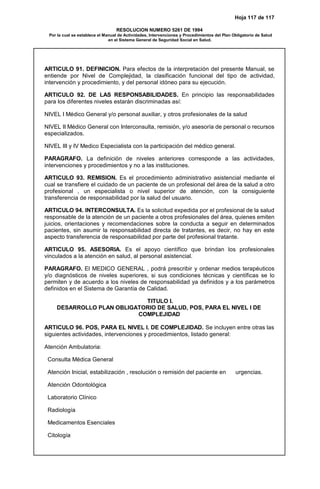 Hoja 117 de 117
RESOLUCION NUMERO 5261 DE 1994
Por la cual se establece el Manual de Actividades, Intervenciones y Procedimientos del Plan Obligatorio de Salud
en el Sistema General de Seguridad Social en Salud.
ARTICULO 91. DEFINICION. Para efectos de la interpretación del presente Manual, se
entiende por Nivel de Complejidad, la clasificación funcional del tipo de actividad,
intervención y procedimiento, y del personal idóneo para su ejecución.
ARTICULO 92. DE LAS RESPONSABILIDADES. En principio las responsabilidades
para los diferentes niveles estarán discriminadas así:
NIVEL I Médico General y/o personal auxiliar, y otros profesionales de la salud
NIVEL II Médico General con Interconsulta, remisión, y/o asesoría de personal o recursos
especializados.
NIVEL III y IV Medico Especialista con la participación del médico general.
PARAGRAFO. La definición de niveles anteriores corresponde a las actividades,
intervenciones y procedimientos y no a las instituciones.
ARTICULO 93. REMISION. Es el procedimiento administrativo asistencial mediante el
cual se transfiere el cuidado de un paciente de un profesional del área de la salud a otro
profesional , un especialista o nivel superior de atención, con la consiguiente
transferencia de responsabilidad por la salud del usuario.
ARTICULO 94. INTERCONSULTA. Es la solicitud expedida por el profesional de la salud
responsable de la atención de un paciente a otros profesionales del área, quienes emiten
juicios, orientaciones y recomendaciones sobre la conducta a seguir en determinados
pacientes, sin asumir la responsabilidad directa de tratantes, es decir, no hay en este
aspecto transferencia de responsabilidad por parte del profesional tratante.
ARTICULO 95. ASESORIA. Es el apoyo científico que brindan los profesionales
vinculados a la atención en salud, al personal asistencial.
PARAGRAFO. El MEDICO GENERAL , podrá prescribir y ordenar medios terapéuticos
y/o diagnósticos de niveles superiores, si sus condiciones técnicas y científicas se lo
permiten y de acuerdo a los niveles de responsabilidad ya definidos y a los parámetros
definidos en el Sistema de Garantía de Calidad.
TITULO I.
DESARROLLO PLAN OBLIGATORIO DE SALUD, POS, PARA EL NIVEL I DE
COMPLEJIDAD
ARTICULO 96. POS, PARA EL NIVEL I. DE COMPLEJIDAD. Se incluyen entre otras las
siguientes actividades, intervenciones y procedimientos, listado general:
Atención Ambulatoria:
Consulta Médica General
Atención Inicial, estabilización , resolución o remisión del paciente en urgencias.
Atención Odontológica
Laboratorio Clínico
Radiología
Medicamentos Esenciales
Citología
 