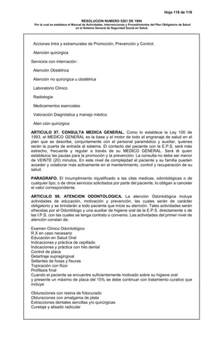 Hoja 118 de 118
RESOLUCION NUMERO 5261 DE 1994
Por la cual se establece el Manual de Actividades, Intervenciones y Procedimientos del Plan Obligatorio de Salud
en el Sistema General de Seguridad Social en Salud.
Acciones Intra y extramurales de Promoción, Prevención y Control.
Atención quirúrgica
Servicios con internación :
Atención Obstétrica
Atención no quirúrgica u obstétrica
Laboratorio Clínico
Radiología
Medicamentos esenciales
Valoración Diagnóstica y manejo médico
Aten ción quirúrgica
ARTICULO 97. CONSULTA MEDICA GENERAL. Como lo establece la Ley 100 de
1993, el MEDICO GENERAL es la base y el motor de todo el engranaje de salud en el
plan que se describe, conjuntamente con el personal paramédico y auxiliar, quienes
serán la puerta de entrada al sistema. El contacto del paciente con la E.P.S. será más
estrecho, frecuente y regular a través de su MEDICO GENERAL. Será él quien
establezca las pautas para la promoción y la prevención. La consulta no debe ser menor
de VEINTE (20) minutos. En este nivel de complejidad el paciente y su familia pueden
acceder y colaborar más activamente en el mantenimiento, control y recuperación de su
salud.
PARAGRAFO. El incumplimiento injustificado a las citas medicas, odontológicas o de
cualquier tipo; o de otros servicios solicitados por parte del paciente, lo obligan a cancelar
el valor correspondiente.
ARTICULO 98. ATENCION ODONTOLOGICA. La atención Odontológica incluye
actividades de educación, motivación y prevención, las cuales serán de carácter
obligatorio y se brindarán a todo paciente que inicie su atención. Tales actividades serán
ofrecidas por el Odontólogo y una auxiliar de higiene oral de la E.P.S. directamente o de
las I.P.S. con las cuales se tenga contrato o convenio. Las actividades del primer nivel de
atención constan de:
Examen Clínico Odontológico
R.X en caso necesario
Educación en Salud Oral
Indicaciones y práctica de cepillado
Indicaciones y práctica con hilo dental
Control de placa
Detartraje supragingival
Sellantes de fosas y fisuras
Topicación con flúor
Profilaxis final
Cuando el paciente se encuentre suficientemente motivado sobre su higiene oral
y presente un máximo de placa del 15% se debe continuar con tratamiento curativo que
incluye:
Obturaciones con resina de fotocurado
Obturaciones con amalgama de plata
Extracciones dentales sencillas y/o quirúrgicas
Curetaje y alisado radicular
 
