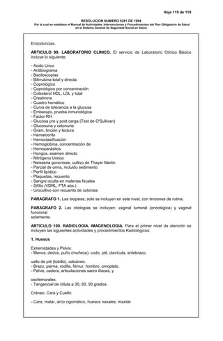 Hoja 119 de 119
RESOLUCION NUMERO 5261 DE 1994
Por la cual se establece el Manual de Actividades, Intervenciones y Procedimientos del Plan Obligatorio de Salud
en el Sistema General de Seguridad Social en Salud.
Endodoncias.
ARTICULO 99. LABORATORIO CLINICO. El servicio de Laboratorio Clínico Básico
incluye lo siguiente:
- Acido Urico
- Antibiograma
- Baciloscopias
- Bilirrubina total y directa
- Coprológico
- Coprológico por concentración
- Colesterol HDL, LDL y total
- Creatinina
- Cuadro hemático
- Curva de tolerancia a la glucosa
- Embarazo, prueba inmunológica
- Factor RH
- Glucosa pre y post carga (Test de O'Sullivan)
- Glucosuria y cetonuria
- Gram, tinción y lectura
- Hematocrito
- Hemoclasificación
- Hemoglobina, concentración de
- Hemoparásitos
- Hongos, examen directo
- Nitrógeno Ureico
- Neisseria gonorreae, cultivo de Thayer Martin
- Parcial de orina, incluido sedimento
- Perfil lipídico
- Plaquetas, recuento
- Sangre oculta en materias fecales
- Sífilis (VDRL, FTA abs.)
- Urocultivo con recuento de colonias
PARAGRAFO 1. Las biopsias, solo se incluyen en este nivel, con tinciones de rutina.
PARAGRAFO 2. Las citologías se incluyen: vaginal tumoral (oncológica) y vaginal
funcional
solamente.
ARTICULO 100. RADIOLOGIA. IMAGENOLOGIA. Para el primer nivel de atención se
incluyen las siguientes actividades y procedimientos Radiológicos:
1. Huesos
Extremidades y Pelvis:
- Manos, dedos, puño (muñeca), codo, pié, clavícula, antebrazo,
uello de pié (tobillo), calcáneo.
- Brazo, pierna, rodilla, fémur, hombro, omoplato.
- Pelvis, cadera, articulaciones sacro ilíacas, y
oxofemorales.
- Tangencial de rótula a 30, 60, 90 grados.
Cráneo, Cara y Cuello:
- Cara, malar, arco cigomático, huesos nasales, maxilar
 