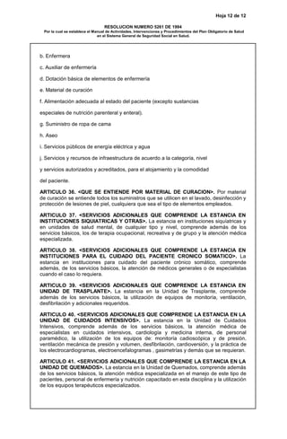 Hoja 12 de 12
RESOLUCION NUMERO 5261 DE 1994
Por la cual se establece el Manual de Actividades, Intervenciones y Procedimientos del Plan Obligatorio de Salud
en el Sistema General de Seguridad Social en Salud.
b. Enfermera
c. Auxiliar de enfermería
d. Dotación básica de elementos de enfermería
e. Material de curación
f. Alimentación adecuada al estado del paciente (excepto sustancias
especiales de nutrición parenteral y enteral).
g. Suministro de ropa de cama
h. Aseo
i. Servicios públicos de energía eléctrica y agua
j. Servicios y recursos de infraestructura de acuerdo a la categoría, nivel
y servicios autorizados y acreditados, para el alojamiento y la comodidad
del paciente.
ARTICULO 36. <QUE SE ENTIENDE POR MATERIAL DE CURACION>. Por material
de curación se entiende todos los suministros que se utilicen en el lavado, desinfección y
protección de lesiones de piel, cualquiera que sea el tipo de elementos empleados.
ARTICULO 37. <SERVICIOS ADICIONALES QUE COMPRENDE LA ESTANCIA EN
INSTITUCIONES SIQUIATRICAS Y OTRAS>. La estancia en instituciones siquíatricas y
en unidades de salud mental, de cualquier tipo y nivel, comprende además de los
servicios básicos, los de terapia ocupacional, recreativa y de grupo y la atención médica
especializada.
ARTICULO 38. <SERVICIOS ADICIONALES QUE COMPRENDE LA ESTANCIA EN
INSTITUCIONES PARA EL CUIDADO DEL PACIENTE CRONICO SOMATICO>. La
estancia en instituciones para cuidado del paciente crónico somático, comprende
además, de los servicios básicos, la atención de médicos generales o de especialistas
cuando el caso lo requiera.
ARTICULO 39. <SERVICIOS ADICIONALES QUE COMPRENDE LA ESTANCIA EN
UNIDAD DE TRASPLANTE>. La estancia en la Unidad de Trasplante, comprende
además de los servicios básicos, la utilización de equipos de monitoría, ventilación,
desfibrilación y adicionales requeridos.
ARTICULO 40. <SERVICIOS ADICIONALES QUE COMPRENDE LA ESTANCIA EN LA
UNIDAD DE CUIDADOS INTENSIVOS>. La estancia en la Unidad de Cuidados
Intensivos, comprende además de los servicios básicos, la atención médica de
especialistas en cuidados intensivos, cardiología y medicina interna, de personal
paramédico, la utilización de los equipos de: monitoría cadioscópica y de presión,
ventilación mecánica de presión y volumen, desfibrilación, cardioversión, y la práctica de
los electrocardiogramas, electroencefalogramas , gasimetrías y demás que se requieran.
ARTICULO 41. <SERVICIOS ADICIONALES QUE COMPRENDE LA ESTANCIA EN LA
UNIDAD DE QUEMADOS>. La estancia en la Unidad de Quemados, comprende además
de los servicios básicos, la atención médica especializada en el manejo de este tipo de
pacientes, personal de enfermería y nutrición capacitado en esta disciplina y la utilización
de los equipos terapéuticos especializados.
 