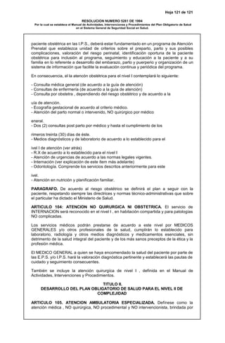 Hoja 121 de 121
RESOLUCION NUMERO 5261 DE 1994
Por la cual se establece el Manual de Actividades, Intervenciones y Procedimientos del Plan Obligatorio de Salud
en el Sistema General de Seguridad Social en Salud.
paciente obstétrica en las I.P.S., deberá estar fundamentado en un programa de Atención
Prenatal que establezca unidad de criterios sobre el preparto, parto y sus posibles
complicaciones, valoración del riesgo perinatal, identificación oportuna de la paciente
obstétrica para inclusión al programa, seguimiento y educación a la paciente y a su
familia en lo referente a desarrollo del embarazo, parto y puerperio y organización de un
sistema de información que facilite la evaluación continua y periódica del programa.
En consecuencia, el la atencón obstétrica para el nivel I contemplará lo siguiente:
- Consulta médica general (de acuerdo a la guía de atención)
- Consultas de enfermería (de acuerdo a la guía de atención)
- Consulta por obstetra , dependiendo del riesgo obstétrico y de acuerdo a la
uía de atención.
- Ecografía gestacional de acuerdo al criterio médico.
- Atención del parto normal o intervenido, NO quirúrgico por médico
eneral.
- Dos (2) consultas post parto por médico y hasta el cumplimiento de los
rimeros treinta (30) días de éste.
- Medios diagnósticos y de laboratorio de acuerdo a lo establecido para el
ivel I de atención (ver atrás)
- R.X de acuerdo a lo establecido para el nivel I
- Atención de urgencias de acuerdo a las normas legales vigentes.
- Internación (ver explicación de este ítem más adelante)
- Odontología. Comprende los servicios descritos anteriormente para este
ivel.
- Atención en nutrición y planificación familiar.
PARAGRAFO. De acuerdo al riesgo obstétrico se definirá el plan a seguir con la
paciente, respetando siempre las directrices y normas técnico-administrativas que sobre
el particular ha dictado el Ministerio de Salud.
ARTICULO 104: ATENCION NO QUIRURGICA NI OBSTETRICA. El servicio de
INTERNACION será reconocido en el nivel I , en habitación compartida y para patologías
NO complicadas.
Los servicios médicos podrán prestarse de acuerdo a este nivel por MEDICOS
GENERALES y/o otros profesionales de la salud, cumplirán lo establecido para
laboratorio, radiología y otros medios diagnósticos y medicamentos esenciales, sin
detrimento de la salud integral del paciente y de los más sanos preceptos de la ética y la
profesión médica.
El MEDICO GENERAL a quien se haya encomendado la salud del paciente por parte de
las E.P.S. y/o I.P.S. hará la valoración diagnóstica pertinente y establecerá las pautas de
cuidado y seguimiento consecuentes.
También se incluye la atención quirurgíca de nivel I , definida en el Manual de
Actividades, Intervenciones y Procedimientos.
TITULO II.
DESARROLLO DEL PLAN OBLIGATORIO DE SALUD PARA EL NIVEL II DE
COMPLEJIDAD
ARTICULO 105. ATENCION AMBULATORIA ESPECIALIZADA. Defínese como la
atención médica , NO quirúrgica, NO procedimental y NO intervencionista, brindada por
 