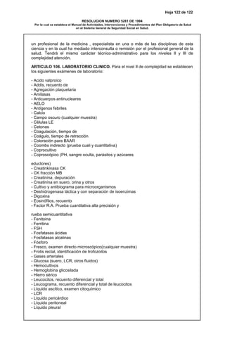 Hoja 122 de 122
RESOLUCION NUMERO 5261 DE 1994
Por la cual se establece el Manual de Actividades, Intervenciones y Procedimientos del Plan Obligatorio de Salud
en el Sistema General de Seguridad Social en Salud.
un profesional de la medicina , especialista en una o más de las disciplinas de esta
ciencia y en la cual ha mediado interconsulta o remisión por el profesional general de la
salud. Tendrá el mismo carácter técnico-administrativo para los niveles II y III de
complejidad atención.
ARTICULO 106. LABORATORIO CLINICO. Para el nivel II de complejidad se establecen
los siguientes exámenes de laboratorio:
- Acido valproico
- Addis, recuento de
- Agregación plaquetaria
- Amilasas
- Anticuerpos antinucleares
- AELO
- Antígenos febriles
- Calcio
- Campo oscuro (cualquier muestra)
- Células LE
- Cetonas
- Coagulación, tiempo de
- Coágulo, tiempo de retracción
- Coloración para BAAR
- Coombs indirecto (prueba cuali y cuantitativa)
- Coprocultivo
- Coproscópico (PH, sangre oculta, parásitos y azúcares
eductores)
- Creatinkinasa CK
- CK fracción MB
- Creatinina, depuración
- Creatinina en suero, orina y otros
- Cultivo y antibiograma para microorganismos
- Deshidrogenasa láctica y con separación de isoenzimas
- Digoxina
- Eosinófilos, recuento
- Factor R.A. Prueba cuantitativa alta precisión y
rueba semicuantitativa
- Fenitoina
- Ferritina
- FSH
- Fosfatasas ácidas
- Fosfatasas alcalinas
- Fósforo
- Fresco, examen directo microscópico(cualquier muestra)
- Frotis rectal, identificación de trofozoitos
- Gases arteriales
- Glucosa (suero, LCR, otros fluidos)
- Hemocultivos
- Hemoglobina glicosilada
- Hierro sérico
- Leucocitos, recuento diferencial y total
- Leucograma, recuento diferencial y total de leucocitos
- Líquido ascítico, examen citoquímico
- LCR
- Líquido pericárdico
- Líquido peritoneal
- Líquido pleural
 
