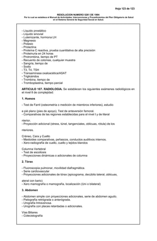 Hoja 123 de 123
RESOLUCION NUMERO 5261 DE 1994
Por la cual se establece el Manual de Actividades, Intervenciones y Procedimientos del Plan Obligatorio de Salud
en el Sistema General de Seguridad Social en Salud.
- Líquido prostático
- Líquido sinovial
- Luteinizante, hormona LH
- Magnesio
- Potasio
- Prolactina
- Proteína C reactiva, prueba cuantitativa de alta precisión
- Proteinuria en 24 horas
- Protrombina, tiempo de PT
- Recuento de colonias, cualquier muestra
- Sangría, tiempo de
- Sodio
- T3, T4, TSH
- Transaminasa oxaloacética/ASAT
- Triglicéridos
- Trombina, tiempo de
- Tromboplastina, tiempo parcial
ARTICULO 107. RADIOLOGIA. Se establecen los siguientes exámenes radiológicos en
el nivel II de complejidad:
1. Huesos
- Test de Farril (osteometría o medición de miembros inferiores), estudio
e pié plano (pies de apoyo), Test de anteversión femoral.
- Comparativas de las regiones establecidas para el nivel I y de literal
nterior.
- Proyección adicional (stress, túnel, tangenciales, oblicuas, rótula) de los
nteriores.
Cráneo, Cara y Cuello
- Mastoides comparativas, peñascos, conductos auditivos internos.
- Xero-radiografía de cuello, cuello y tejidos blandos
Columna Vertebral
- Test de escoliosis
- Proyecciones dinámicas o adicionales de columna
2. Tórax
- Fluoroscopia pulmonar, movilidad diafragmática.
- Serie cardiovascular
- Proyecciones adicionales de tórax (apicograma, decúbito lateral, oblicuas,
ateral con bario)
- Xero mamografía o mamografía, localización (Uni o bilateral)
3. Abdomen
- Abdomen simple con proyecciones adicionales, serie de abdomen agudo.
- Pielografía retrógrada o anterógrada.
- Urografía Intravenosa.
- Urografía con placas retardadas o adicionales.
Vías Biliares
- Colecistografía
 