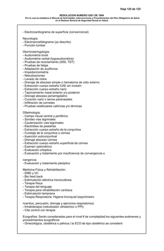 Hoja 125 de 125
RESOLUCION NUMERO 5261 DE 1994
Por la cual se establece el Manual de Actividades, Intervenciones y Procedimientos del Plan Obligatorio de Salud
en el Sistema General de Seguridad Social en Salud.
- Electrocardiograma de superficie (convencional)
Neurología:
- Electroencefalograma (ya descrito)
- Punción lumbar
Otorrinolaringología:
- Audiometría tonal
- Audiometría verbal (logoaudiometría)
- Pruebas de reclutamiento (SISI, TDT)
- Pruebas de fatiga
- Adaptación de audífonos
- Impedanciometría
- Nebulizaciones
- Lavado de oídos
- Drenaje de absceso simple o hematoma de oído externo
- Extracción cuerpo extraño CAE sin incisión
- Extracción cuerpo extraño nariz
- Taponamiento nasal anterior y/o posterior
- Drenaje absceso periamigdalino
- Curación nariz o senos paranasales
- Infiltración de cornetes
- Pruebas vestibulares calóricas y/o térmicas
Oftalmología:
- Campo visual central y periférico
- Sondeo vías lagrimales
- Cauterización vías lagrimales
- Electrólisis de pestañas
- Extracción cuerpo extraño de la conjuntiva
- Curetaje de la conjuntiva o córnea
- Inyección subconjuntival
- Drenaje absceso córnea
- Extracción cuerpo extraño superficial de córnea
- Examen optométrico
- Evaluación ortóptica
- Evaluación y tratamiento por insuficiencia de convergencia o
ivergencia
- Evaluación y tratamiento pleóptico
Medicina Física y Rehabilitación:
- EMG y VC
- Bio feed back
- Estimulación eléctrica transcutánea
- Terapia física
- Terapia del lenguaje
- Terapia para rehabilitación cardíaca
- Estimulación temprana
- Terapia Respiratoria: Higiene bronquial (espirómetro
ncentivo, percusión, drenaje y ejercicios respiratorios)
- Inhaloterapia (nebulizador ultrasónico o PPI)
- Cita control con terapia
Ecografías: Serán consideradas para el nivel II de complejidad los siguientes exámenes y
procedimientos ecográficos:
- Ginecológica, obstétrica o pélvica ( la ECO de tipo obstétrico se consideró
 