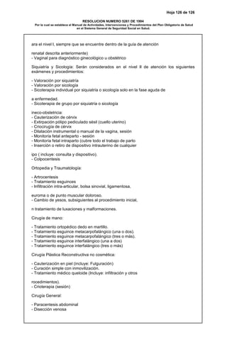 Hoja 126 de 126
RESOLUCION NUMERO 5261 DE 1994
Por la cual se establece el Manual de Actividades, Intervenciones y Procedimientos del Plan Obligatorio de Salud
en el Sistema General de Seguridad Social en Salud.
ara el nivel I, siempre que se encuentre dentro de la guía de atención
renatal descrita anteriormente)
- Vaginal para diagnóstico ginecológico u obstétrico
Siquiatría y Sicología: Serán considerados en el nivel II de atención los siguientes
exámenes y procedimientos:
- Valoración por siquiatría
- Valoración por sicología
- Sicoterapia individual por siquiatría o sicología solo en la fase aguda de
a enfermedad.
- Sicoterapia de grupo por siquiatría o sicología
ineco-obstetricia:
- Cauterización de cérvix
- Extirpación pólipo pediculado sésil (cuello uterino)
- Criocirugía de cérvix
- Dilatación instrumental o manual de la vagina, sesión
- Monitoría fetal anteparto - sesión
- Monitoría fetal intraparto (cubre todo el trabajo de parto
- Inserción o retiro de dispositivo intrauterino de cualquier
ipo ( incluye: consulta y dispositivo).
- Colpocentesis
Ortopedia y Traumatología:
- Artrocentesis
- Tratamiento esguinces
- Infiltración intra-articular, bolsa sinovial, ligamentosa,
euroma o de punto muscular doloroso.
- Cambio de yesos, subsiguientes al procedimiento inicial,
n tratamiento de luxaciones y malformaciones.
Cirugía de mano:
- Tratamiento ortopédico dedo en martillo.
- Tratamiento esguince metacarpofalángico (una o dos).
- Tratamiento esguince metacarpofalángico (tres o más).
- Tratamiento esguince interfalángico (una a dos)
- Tratamiento esguince interfalángico (tres o más)
Cirugía Plástica Reconstructiva no cosmética:
- Cauterización en piel (incluye: Fulguración)
- Curación simple con inmovilización.
- Tratamiento médico queloide (Incluye: infiltración y otros
rocedimientos).
- Crioterapia (sesión)
Cirugía General:
- Paracentesis abdominal
- Disección venosa
 
