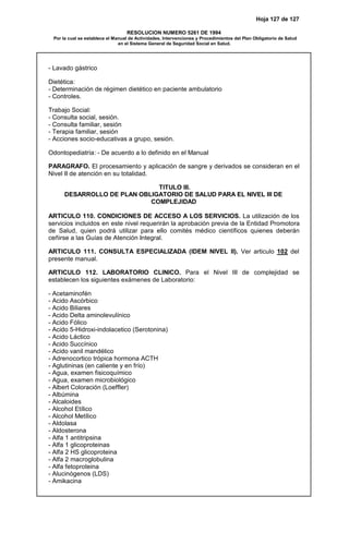 Hoja 127 de 127
RESOLUCION NUMERO 5261 DE 1994
Por la cual se establece el Manual de Actividades, Intervenciones y Procedimientos del Plan Obligatorio de Salud
en el Sistema General de Seguridad Social en Salud.
- Lavado gástrico
Dietética:
- Determinación de régimen dietético en paciente ambulatorio
- Controles.
Trabajo Social:
- Consulta social, sesión.
- Consulta familiar, sesión
- Terapia familiar, sesión
- Acciones socio-educativas a grupo, sesión.
Odontopediatría: - De acuerdo a lo definido en el Manual
PARAGRAFO. El procesamiento y aplicación de sangre y derivados se consideran en el
Nivel II de atención en su totalidad.
TITULO III.
DESARROLLO DE PLAN OBLIGATORIO DE SALUD PARA EL NIVEL III DE
COMPLEJIDAD
ARTICULO 110. CONDICIONES DE ACCESO A LOS SERVICIOS. La utilización de los
servicios incluidos en este nivel requerirán la aprobación previa de la Entidad Promotora
de Salud, quien podrá utilizar para ello comités médico científicos quienes deberán
ceñirse a las Guías de Atención Integral.
ARTICULO 111. CONSULTA ESPECIALIZADA (IDEM NIVEL II). Ver articulo 102 del
presente manual.
ARTICULO 112. LABORATORIO CLINICO. Para el Nivel III de complejidad se
establecen los siguientes exámenes de Laboratorio:
- Acetaminofén
- Acido Ascórbico
- Acido Biliares
- Acido Delta aminolevulínico
- Acido Fólico
- Acido 5-Hidroxi-indolacetico (Serotonina)
- Acido Láctico
- Acido Succínico
- Acido vanil mandélico
- Adrenocortico trópica hormona ACTH
- Aglutininas (en caliente y en frío)
- Agua, examen fisicoquímico
- Agua, examen microbiológico
- Albert Coloración (Loeffler)
- Albúmina
- Alcaloides
- Alcohol Etílico
- Alcohol Metílico
- Aldolasa
- Aldosterona
- Alfa 1 antitripsina
- Alfa 1 glicoproteinas
- Alfa 2 HS glicoproteina
- Alfa 2 macroglobulina
- Alfa fetoproteina
- Alucinógenos (LDS)
- Amikacina
 