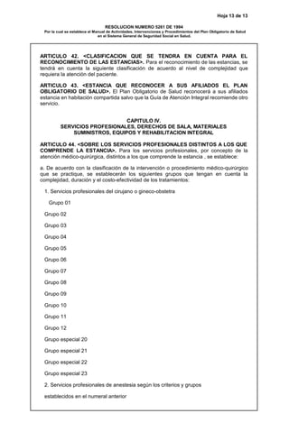 Hoja 13 de 13
RESOLUCION NUMERO 5261 DE 1994
Por la cual se establece el Manual de Actividades, Intervenciones y Procedimientos del Plan Obligatorio de Salud
en el Sistema General de Seguridad Social en Salud.
ARTICULO 42. <CLASIFICACION QUE SE TENDRA EN CUENTA PARA EL
RECONOCIMIENTO DE LAS ESTANCIAS>. Para el reconocimiento de las estancias, se
tendrá en cuenta la siguiente clasificación de acuerdo al nivel de complejidad que
requiera la atención del paciente.
ARTICULO 43. <ESTANCIA QUE RECONOCER A SUS AFILIADOS EL PLAN
OBLIGATORIO DE SALUD>. El Plan Obligatorio de Salud reconocerá a sus afiliados
estancia en habitación compartida salvo que la Guía de Atención Integral recomiende otro
servicio.
CAPITULO IV.
SERVICIOS PROFESIONALES, DERECHOS DE SALA, MATERIALES
SUMINISTROS, EQUIPOS Y REHABILITACION INTEGRAL
ARTICULO 44. <SOBRE LOS SERVICIOS PROFESIONALES DISTINTOS A LOS QUE
COMPRENDE LA ESTANCIA>. Para los servicios profesionales, por concepto de la
atención médico-quirúrgica, distintos a los que comprende la estancia , se establece:
a. De acuerdo con la clasificación de la intervención o procedimiento médico-quirúrgico
que se practique, se establecerán los siguientes grupos que tengan en cuenta la
complejidad, duración y el costo-efectividad de los tratamientos:
1. Servicios profesionales del cirujano o gineco-obstetra
Grupo 01
Grupo 02
Grupo 03
Grupo 04
Grupo 05
Grupo 06
Grupo 07
Grupo 08
Grupo 09
Grupo 10
Grupo 11
Grupo 12
Grupo especial 20
Grupo especial 21
Grupo especial 22
Grupo especial 23
2. Servicios profesionales de anestesia según los criterios y grupos
establecidos en el numeral anterior
 
