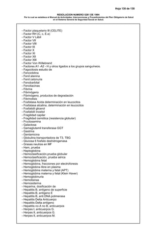 Hoja 130 de 130
RESOLUCION NUMERO 5261 DE 1994
Por la cual se establece el Manual de Actividades, Intervenciones y Procedimientos del Plan Obligatorio de Salud
en el Sistema General de Seguridad Social en Salud.
- Factor plaquetario III (CELITE)
- Factor RH (C, c, E.e)
- Factor V Lábil
- Factor VII
- Factor VIII
- Factor IX
- Factor X
- Factor XI
- Factor XII
- Factor XIII
- Factor Von Willebrand
- Factores A1 -A2 - H y otros ligados a los grupos sanguíneos.
- Fagocitosis estudio de
- Fenciclidina
- Fenil alanina
- Fenil cetonuria
- Fenobarbital
- Fenotiacinas
- Fibrina
- Fibrinógeno
- Fibrinógeno, productos de degradación
- Fibrinolisis
- Fosfatasa Acida determinación en leucocitos
- Fosfatasa alcalina, determinación en leucocitos
- Fosfatidil glicerol
- Fosfatidil inositol
- Fragilidad capilar
- Fragilidad osmótica (resistencia globular)
- Fructosamina
- Galactosa
- Gamaglutamil transferasa GGT
- Gastrina
- Gentamicina
- Globulina transportadora de T3, TBG
- Glucosa 6 fosfato deshidrogenasa
- Grasas neutras en MF
- Ham, prueba
- Haptoglobina
- Hemoclasificación,prueba globular
- Hemoclasificación, prueba sérica
- Hemoglobina fetal
- Hemoglobina, fracciones por electroforesis
- Hemoglobina libre en plasma
- Hemoglobina materna y fetal (APT)
- Hemoglobina materna y fetal (Klein Haver)
- Hemoglobinuria
- Hemolisinas
- Hemosiderina
- Heparina, dosificación de
- Hepatitis B, antígeno de superficie
- Hepatitis B, antígeno E
- Hepatitis B, anti DNA polimerasa
- Hepatitis Delta Anticuerpo
- Hepatitis Delta antígeno
- Hepatitis no A no B, anticuerpos
- Herpes I, anticuerpos G.
- Herpes II, anticuerpos G.
- Herpes II, anticuerpos M.
 