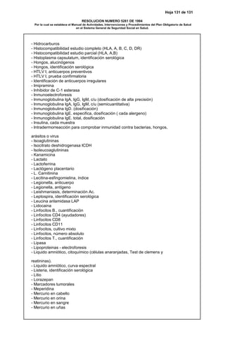 Hoja 131 de 131
RESOLUCION NUMERO 5261 DE 1994
Por la cual se establece el Manual de Actividades, Intervenciones y Procedimientos del Plan Obligatorio de Salud
en el Sistema General de Seguridad Social en Salud.
- Hidrocarburos
- Histocompatibilidad estudio completo (HLA, A, B, C, D, DR)
- Histocompatibilidad estudio parcial (HLA, A,B)
- Histoplasma capsulatum, identificación serológica
- Hongos, alucinógenos
- Hongos, identificación serológica
- HTLV I, anticuerpos preventivos
- HTLV I, prueba confirmatoria
- Identificación de anticuerpos irregulares
- Imipramina
- Inhibidor de C-1 esterasa
- Inmunoelectroforesis
- Inmunoglobulina IgA, IgG, IgM, c/u (dosificación de alta precisión)
- Inmunoglobulina IgA, IgG, IgM, c/u (semicuantitativa)
- Inmunoglobulina IgD. (dosificación)
- Inmunoglobulina IgE. especifica, dosificación ( cada alergeno)
- Inmunoglobulina IgE. total, dosificación
- Insulina, cada muestra
- Intradermorreacción para comprobar inmunidad contra bacterias, hongos,
arásitos o virus
- Isoaglutininas
- Isocitrato deshidrogenasa ICDH
- Isoleucoaglutininas
- Kanamicina
- Lactato
- Lactoferrina
- Lactógeno placentario
- L. Carnitinina
- Lecitina-esfingomielina, índice
- Legionella, anticuerpo
- Legionella, antígeno
- Leishmaniasis, determinación Ac.
- Leptospira, identificación serológica
- Leucina arilamidasa LAP
- Lidocaina
- Linfocitos B., cuantificación
- Linfocitos CD4 (ayudadores)
- Linfocitos CD8
- Linfocitos CD11
- Linfocitos, cultivo mixto
- Linfocitos, número absoluto
- Linfocitos T., cuantificación
- Lipasa
- Lipoproteinas - electroforesis
- Liquido amniótico, citoquímico (células anaranjadas, Test de clemens y
reatininas).
- Liquido amniótico, curva espectral
- Listeria, identificación serológica
- Litio
- Lorazepan
- Marcadores tumorales
- Meperidina
- Mercurio en cabello
- Mercurio en orina
- Mercurio en sangre
- Mercurio en uñas
 