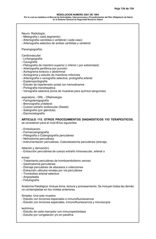 Hoja 134 de 134
RESOLUCION NUMERO 5261 DE 1994
Por la cual se establece el Manual de Actividades, Intervenciones y Procedimientos del Plan Obligatorio de Salud
en el Sistema General de Seguridad Social en Salud.
Neuro- Radiología:
- Mielografía ( cada segmento)
- Arteriografía carotídea o vertebral ( cada vaso)
- Arteriografía selectiva de ambas carótidas y vertebral
Panangiografía).
Cardiovascular:
- Linfangiografía
- Cavografía
- Flebografía de miembro superior o inferior ( por extremidad)
- Arteriografía periférica por punción
- Aortograma torácico o abdominal
- Aortograma y estudio de miembros inferiores
- Arteriografía o venografía selectiva, protografía arterial
- Esplenoportografía
- Estudio de hipertensión portal con hemodinamia
- Portografía transhepática
- Venografía selectiva (toma de muestras para química sanguínea)
espiratorio - ORL - Oftalmología
- Faringolaringografía
- Broncografía unilateral
- Cuerpo extraño endoocular (Sweet)
- Sialografía (por glándula)
- Dacriocistografía
ARTICULO 115. OTROS PROCEDIMIENTOS DIAGNOSTICOS Y/O TERAPEUTICOS.
se consideran para el nivel III los siguientes:
- Embolización
- Farmacoangiografía
- Pielografía o Colangiografía percutánea
- Nefrostomía percutánea
- Instrumentación percutánea, Colecistostomía percutánea (drenaje,
ilatación y derivación)
- Extracción percutánea de cuerpo extraño intravascular, arterial o
enoso
- Tratamiento percutáneo de tromboembolismo venoso
- Gastrostomía percutánea
- Drenaje percutáneo de abscesos o colecciones
- Extracción cálculos renales por vía percutánea
- Trombolisis arterial selectiva
- Angioplastia
- Fistulografía
Anatomía Patológica: Incluye toma, lectura y procesamiento, Se incluyen todas las demás
no contempladas en los niveles anteriores.
Simples: Una sola muestra
- Estudio con tinciones especiales e inmunofluorescencia
- Estudio con tinciones especiales, inmunofluorescencia y microscopía
lectrónica
- Estudio de cada marcador con inmunoperóxidasa
- Estudio por congelación y/o en parafina
 