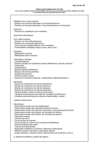 Hoja 135 de 135
RESOLUCION NUMERO 5261 DE 1994
Por la cual se establece el Manual de Actividades, Intervenciones y Procedimientos del Plan Obligatorio de Salud
en el Sistema General de Seguridad Social en Salud.
Múltiples: Dos o más muestras
- Estudio con tinciones especiales e inmunofluorescencia
- Estudio con tinciones especiales, inmunofluorescencia y microscopía
lectrónica
- Estudio por congelación y/o en parafina
specímenes Quirúrgicos
Una o Más muestras
- Estudio con inmunofluorescencia
- Estudio con microscopía electrónica
- Cono cervical completo (Mínimo cinco muestras)
- Extremidades completas ( Brazo, muslo, pierna, etc.)
Citologías
- Mielograma (Lectura)
- Mielograma (toma y lectura)
Nefrología y Urología
- Cistometrograma
- Estudio completo de impotencia (incluye falodinamia y estudio vascular)
- Cistometría
- Uroflujometría
- Electromiografía esfinteriana
- Bloqueo de nervios pudendos
- Esfinteromanometría
- Perfil de presión uretral
- Estudio de urodinamia estandar. uroflujometría, EMG esfinteriana y
istometría)
- Estudio de urodinamia con test de fentolamina
- Estudio de urodinamia con test de betanecol
- Estudio de urodinamia con test de diazepam
- Estudio de urodinamia con test de probantine
- Perfil de presión uretral con test de denervación
- Litotripcia extracorpórea para cálculos complejos (coraliformes)
- Litotripcia extracorpórea para cálculos simples (piélico, calicial
sistema ureteral único
Neumología
- Espirometría simple con broncodilatadores
- Espirometría simple más capacidad residual funcional
- Espirometría simple más volumen respiratorio y capacidad pulmonar total
- Espirometría simple más difusión de monóxido de carbono
- Espirometría simple más difusión de monóxido de carbono.
- Gasimetría arterial
- Volumen de cierre
- Curva de flujo de volumen
- Curva de flujo de volumen pre y post broncodilatadores
- Estudio fisiológico del sueño
- Test de broncomotricidad
- Respuesta ventilatoria a la hipoxia, Hiperoxia e hipercapnia
- Medición presión inspiratoria y espiratoria máxima
- Gases arteriales y venosos mixtos, determinación de contenidos, D (a-v)
2, extracción periférica y aporte de oxígeno
 