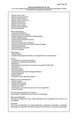 Hoja 137 de 137
RESOLUCION NUMERO 5261 DE 1994
Por la cual se establece el Manual de Actividades, Intervenciones y Procedimientos del Plan Obligatorio de Salud
en el Sistema General de Seguridad Social en Salud.
- Bloqueo nervio vago
- Bloqueo regional continuo
- Bloqueo plexo braquial
- Bloqueo unión mononeural
- Bloqueo paracervical
- Bloqueo nervio frénico
- Bloqueo plexo celíaco
- Estudio polisomnográfico
- Electrocorticografía
Otorrinolaringología
- Audiometría de Bekesy
- Audiometría de tallo cerebral
- Estudio vestibular con foto-electronistagmografía
- Proetz (desplazamiento)
- Acufenometría (inhibición residual)
- Rinomanometría
- Curación de oído bajo microscopio
- Valoración eléctrica de nervio facial (Prueba de Hilger)
- Electronistagmografía
- Deshidratación de cornetes
- Electrococleografía
Oftalmología
- Ultrasonografía
- Angiofluoresceinografía unilateral, con fotografías a color de segmento
osterior
- Tonografía con pruebas provocativas
- Evaluación y tratamiento antisupresivo
- Betaterapia
- Procedimientos quirúrgicos no invasivos con empleo de YAG láser
- Paquimetría
- Biometría ocular
- Electroretinografía
- Fotocoagulación por láser retinopatía diabética
- Electrooculograma
- Interferometría
- Fotografía a color segmento posterior
Medicina Física y Rehabilitación
- Test de Lambert
- Reflejo trigémino facial
- Reflejo HF o palpebral
- Test de fibra única
- Fenolización o neurolisis de punto motor o nervio periférico
- Test con tensilón
Procedimientos vasculares no invasivos
Todos serán considerados para el nivel III de complejidad
Resonancia Magnética
Todo tipo de examen por este medio diagnóstico será considerado en el nivel IV de
complejidad.
Oncología
Todos los procedimientos de Telecobaltoterapia, radioterapia, ortovoltaje, curieterapia
ginecológica, curieterapia intersticial y terapia con electrones, así como la quimioterapia,
 