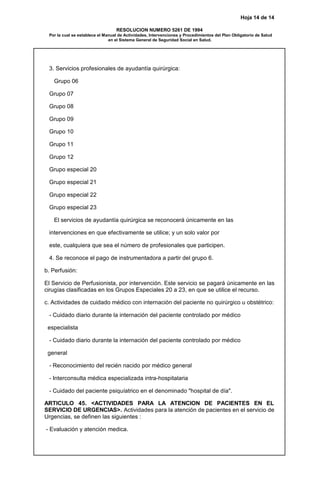Hoja 14 de 14
RESOLUCION NUMERO 5261 DE 1994
Por la cual se establece el Manual de Actividades, Intervenciones y Procedimientos del Plan Obligatorio de Salud
en el Sistema General de Seguridad Social en Salud.
3. Servicios profesionales de ayudantía quirúrgica:
Grupo 06
Grupo 07
Grupo 08
Grupo 09
Grupo 10
Grupo 11
Grupo 12
Grupo especial 20
Grupo especial 21
Grupo especial 22
Grupo especial 23
El servicios de ayudantía quirúrgica se reconocerá únicamente en las
intervenciones en que efectivamente se utilice; y un solo valor por
este, cualquiera que sea el número de profesionales que participen.
4. Se reconoce el pago de instrumentadora a partir del grupo 6.
b. Perfusión:
El Servicio de Perfusionista, por intervención. Este servicio se pagará únicamente en las
cirugías clasificadas en los Grupos Especiales 20 a 23, en que se utilice el recurso.
c. Actividades de cuidado médico con internación del paciente no quirúrgico u obstétrico:
- Cuidado diario durante la internación del paciente controlado por médico
especialista
- Cuidado diario durante la internación del paciente controlado por médico
general
- Reconocimiento del recién nacido por médico general
- Interconsulta médica especializada intra-hospitalaria
- Cuidado del paciente psiquíatrico en el denominado "hospital de día".
ARTICULO 45. <ACTIVIDADES PARA LA ATENCION DE PACIENTES EN EL
SERVICIO DE URGENCIAS>. Actividades para la atención de pacientes en el servicio de
Urgencias, se definen las siguientes :
- Evaluación y atención medica.
 