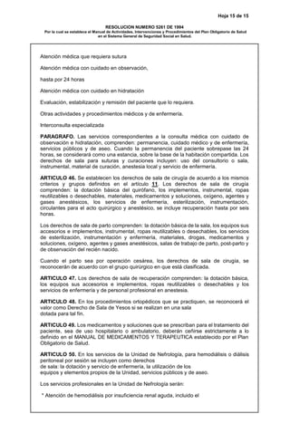 Hoja 15 de 15
RESOLUCION NUMERO 5261 DE 1994
Por la cual se establece el Manual de Actividades, Intervenciones y Procedimientos del Plan Obligatorio de Salud
en el Sistema General de Seguridad Social en Salud.
Atención médica que requiera sutura
Atención médica con cuidado en observación,
hasta por 24 horas
Atención médica con cuidado en hidratación
Evaluación, estabilización y remisión del paciente que lo requiera.
Otras actividades y procedimientos médicos y de enfermería.
Interconsulta especializada
PARAGRAFO. Las servicios correspondientes a la consulta médica con cuidado de
observación e hidratación, comprenden: permanencia, cuidado médico y de enfermería,
servicios públicos y de aseo. Cuando la permanencia del paciente sobrepase las 24
horas, se considerará como una estancia, sobre la base de la habitación compartida. Los
derechos de sala para suturas y curaciones incluyen: uso del consultorio o sala,
instrumental, material de curación, anestesia local y servicio de enfermería.
ARTICULO 46. Se establecen los derechos de sala de cirugía de acuerdo a los mismos
criterios y grupos definidos en el artículo 11. Los derechos de sala de cirugía
comprenden: la dotación básica del quirófano, los implementos, instrumental, ropas
reutilizables o desechables, materiales, medicamentos y soluciones, oxígeno, agentes y
gases anestésicos, los servicios de enfermería, esterilización, instrumentación,
circulantes para el acto quirúrgico y anestésico, se incluye recuperación hasta por seis
horas.
Los derechos de sala de parto comprenden: la dotación básica de la sala, los equipos sus
accesorios e implementos, instrumental, ropas reutilizables o desechables, los servicios
de esterilización, instrumentación y enfermería, materiales, drogas, medicamentos y
soluciones, oxígeno, agentes y gases anestésicos, salas de trabajo de parto, post-parto y
de observación del recién nacido.
Cuando el parto sea por operación cesárea, los derechos de sala de cirugía, se
reconocerán de acuerdo con el grupo quirúrgico en que está clasificada.
ARTICULO 47. Los derechos de sala de recuperación comprenden: la dotación básica,
los equipos sus accesorios e implementos, ropas reutilizables o desechables y los
servicios de enfermería y de personal profesional en anestesia.
ARTICULO 48. En los procedimientos ortopédicos que se practiquen, se reconocerá el
valor como Derecho de Sala de Yesos si se realizan en una sala
dotada para tal fin.
ARTICULO 49. Los medicamentos y soluciones que se prescriban para el tratamiento del
paciente, sea de uso hospitalario o ambulatorio, deberán ceñirse estrictamente a lo
definido en el MANUAL DE MEDICAMENTOS Y TERAPEUTICA establecido por el Plan
Obligatorio de Salud.
ARTICULO 50. En los servicios de la Unidad de Nefrología, para hemodiálisis o diálisis
peritoneal por sesión se incluyen como derechos
de sala: la dotación y servicio de enfermería, la utilización de los
equipos y elementos propios de la Unidad, servicios públicos y de aseo.
Los servicios profesionales en la Unidad de Nefrología serán:
* Atención de hemodiálisis por insuficiencia renal aguda, incluido el
 