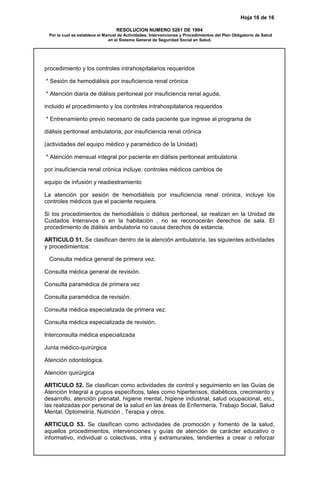 Hoja 16 de 16
RESOLUCION NUMERO 5261 DE 1994
Por la cual se establece el Manual de Actividades, Intervenciones y Procedimientos del Plan Obligatorio de Salud
en el Sistema General de Seguridad Social en Salud.
procedimiento y los controles intrahospitalarios requeridos
* Sesión de hemodiálisis por insuficiencia renal crónica
* Atención diaria de diálisis peritoneal por insuficiencia renal aguda,
incluido el procedimiento y los controles intrahospitalarios requeridos
* Entrenamiento previo necesario de cada paciente que ingrese al programa de
diálisis peritoneal ambulatoria, por insuficiencia renal crónica
(actividades del equipo médico y paramédico de la Unidad)
* Atención mensual integral por paciente en diálisis peritoneal ambulatoria
por insuficiencia renal crónica incluye: controles médicos cambios de
equipo de infusión y readiestramiento
La atención por sesión de hemodiálisis por insuficiencia renal crónica, incluye los
controles médicos que el paciente requiera.
Si los procedimientos de hemodiálisis o diálisis peritoneal, se realizan en la Unidad de
Cuidados Intensivos o en la habitación , no se reconocerán derechos de sala. El
procedimiento de diálisis ambulatoria no causa derechos de estancia.
ARTICULO 51. Se clasifican dentro de la atención ambulatoria, las siguientes actividades
y procedimientos:
Consulta médica general de primera vez.
Consulta médica general de revisión.
Consulta paramédica de primera vez
Consulta paramédica de revisión.
Consulta médica especializada de primera vez.
Consulta médica especializada de revisión.
Interconsulta médica especializada
Junta médico-quirúrgica
Atención odontológica.
Atención quirúrgica
ARTICULO 52. Se clasifican como actividades de control y seguimiento en las Guías de
Atención Integral a grupos específicos, tales como hipertensos, diabéticos, crecimiento y
desarrollo, atención prenatal, higiene mental, higiene industrial, salud ocupacional, etc.,
las realizadas por personal de la salud en las áreas de Enfermería, Trabajo Social, Salud
Mental, Optometría, Nutrición , Terapia y otros.
ARTICULO 53. Se clasifican como actividades de promoción y fomento de la salud,
aquellos procedimientos, intervenciones y guías de atención de carácter educativo o
informativo, individual o colectivas, intra y extramurales, tendientes a crear o reforzar
 