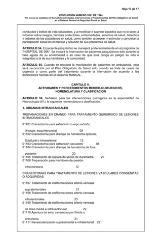 Hoja 17 de 17
RESOLUCION NUMERO 5261 DE 1994
Por la cual se establece el Manual de Actividades, Intervenciones y Procedimientos del Plan Obligatorio de Salud
en el Sistema General de Seguridad Social en Salud.
conductas y estilos de vida saludables, y a modificar o suprimir aquellos que no lo sean; a
informar sobre riesgos, factores protectores, enfermedades, servicios de salud, derechos
y deberes de los ciudadanos en salud, como también a proveer y estimular y concretar la
participación social en el manejo y solución de sus problemas de salud.
ARTICULO 54. El paciente psiquiátrico se manejará preferencialmente en el programa de
"HOSPITAL DE DIA". Se incluirá la internación de pacientes psiquiátricos solo durante la
fase aguda de su enfermedad o en caso de que esta ponga en peligro su vida o
integridad o la de sus familiares y la comunidad.
ARTICULO 55. Cuando se requiera la movilización de pacientes en ambulancia, esta
será reconocida por el Plan Obligatorio de Salud solo cuando se trate de casos de
urgencia o como parte del tratamiento durante la internación de acuerdo a las
definiciones hechas en el presente MANUAL.
CAPITULO V.
ACTIVIDADES Y PROCEDIMIENTOS MEDICO-QUIRURGICOS,
NOMENCLATURA Y CLASIFICACION
ARTICULO 56. Señálese para las intervenciones quirúrgicas en la especialidad de
Neurocirugía (01), la siguiente nomenclatura y clasificación:
1. ORGANOS INTRACRANEALES
TREPANACIONES EN CRANEO PARA TRATAMIENTO QUIRURGICO DE LESIONES
INTRACRANEALES
01101 Craneotomía para extracción cuerpo extraño.
(Incluye: esquirlectomía) 09
01102 Craneotomía para drenaje de hematoma epidural,
Subdural o intracerebral 12
01103 Craneotomía para extracción secuestro 08
01104 Craneotomía para drenaje de hematoma de fosa
posterior 20
01105 Tratamiento de ruptura de senos de duramadre 20
01106 Trepanación para monitoreo de presión
intracraneana 12
CRANEOTOMíAS PARA TRATAMIENTO DE LESIONES VASCULARES CONGENITAS
O ADQUIRIDAS
01107 Tratamiento de malformaciones arterio-venosas
supratentoriales 21
01108 Tratamiento de malformaciones arterio-venosas
infratentoriales 23
01109 Tratamiento de malformaciones arterio-venosas
de línea media e intraventricular 22
01110 Apertura de seno cavernoso por fístula o
aneurisma 21
01111 Revascularización supratentorial e infratentorial 22
 