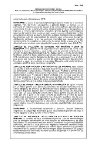 Hoja 2 de 2
RESOLUCION NUMERO 5261 DE 1994
Por la cual se establece el Manual de Actividades, Intervenciones y Procedimientos del Plan Obligatorio de Salud
en el Sistema General de Seguridad Social en Salud.
asistenciales que establezca cada E.P.S.
PARAGRAFO. El acceso al servicio siempre será por el primer nivel o por el servicio de
urgencias. Para los niveles subsiguientes el paciente deberá ser remitido por un
profesional en medicina general de acuerdo a las normas definidas para ello, las que
como mínimo deberán contener una historia clínica completa en la que se especifique el
motivo de la remisión, los tratamientos y resultados previos. Cuando en el municipio de
residencia del paciente no se cuente con algún servicio requerido, este podrá ser remitido
al municipio mas cercano que cuente con el. Los gastos de desplazamiento generados en
las remisiones serán de responsabilidad del paciente, salvo en los casos de urgencia
debidamente certificada o en los pacientes internados que requieran atención
complementaria. Se exceptúan de esta norma las zonas donde se paga una U.P.C.
diferencial mayor, en donde todos los gastos de transporte estarán a cargo de la E.P.S.
ARTICULO 3o. UTILIZACION DE SERVICIOS POR MUNICIPIO Y ZONA DE
RESIDENCIA. Todo paciente deberá utilizar los servicios con los que se cuente en su
municipio o zona de residencia , salvo en los casos de urgencia comprobada o de
remisión debidamente autorizada por la E.P.S.. Toda persona y su familia al momento de
la afiliación a la E.P.S. deberá adscribirse para la atención ambulatoria en alguna de las
I.P.S. más cercanas a su sitio de residencia dentro de las opciones que ofrezca la E.P.S.,
para que de esta manera se pueda beneficiar de todas las actividades de promoción y
fomento de la salud y prevención de la enfermedad. El usuario podrá solicitar cambio de
adscripción a la I.P.S. como máximo una vez por año.
ARTICULO 4o. IDENTIFICACION E INSCRIPCION DE LOS AFILIADOS. Toda persona
que se afilia al Sistema General de Seguridad Social en Salud lo hace al inscribirse con
sus beneficiarios en alguna Entidad Promotora de Salud. Al utilizar el servicio deberá
identificarse con su cédula de ciudadanía, sin perjuicio de las formas de identificación que
adopten las Entidades Promotoras de Salud. En el caso de los menores, estos lo harán
con la de sus padres, o con algún otro medio que se utilice para ello por parte de las
Entidades Promotoras de Salud. La historia clínica deberá tener como código básico de
identificación el número de la cédula de ciudadanía del afiliado.
ARTICULO 5o. CONSULTA MEDICA GENERAL O PARAMEDICA. Es aquella realizada
por un médico general o por personal paramédico y se considera como la puerta de
entrada obligatoria del afiliado a los diferentes niveles de complejidad definidos para el
Sistema de Seguridad Social en Salud. Se establece que de acuerdo a las frecuencias
nacionales , un usuario consulta normalmente al médico general en promedio dos (2)
veces por año; a partir de la tercera consulta se establecerá el cobro de cuotas
moderadoras de acuerdo con el reglamento respectivo, salvo cuando se trate de casos
de urgencia o para inscritos en programas con guías de atención integral. Las Entidades
Promotoras de Salud podrán permitir la utilización de medicinas alternativas siempre y
cuando estas se encuentren autorizadas para su ejercicio y cuando medie previa solicitud
del paciente.
PARAGRAFO. El incumplimiento injustificado a consultas, terapias, exámenes
diagnósticos o cualquier tipo de servicios que se hayan solicitado previamente obliga al
usuario a pagar a la E.P.S. su valor correspondiente.
ARTICULO 6o. INSCRIPCION OBLIGATORIA EN LAS GUIAS DE ATENCION
INTEGRAL. El Ministerio de Salud orientará la adopción de Guías de Atención Integral
para las principales enfermedades en razón del perfil de morbimortalidad y del costo
efectividad de sus tratamientos, las cuales deberán contener sin excepción actividades de
promoción y fomento de la salud, prevención, diagnóstico, tratamiento y rehabilitación de
la enfermedad específica Todo paciente que padezca alguna enfermedad cuyo manejo
este definido en una de las Guías de Atención Integral, deberá inscribirse en ella y seguir
las recomendaciones tendientes a mantener su salud, recuperarse de la enfermedad y a
evitar consecuencias criticas.
 