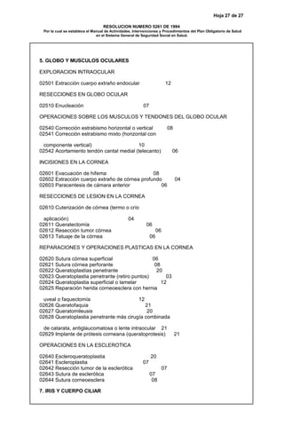Hoja 27 de 27
RESOLUCION NUMERO 5261 DE 1994
Por la cual se establece el Manual de Actividades, Intervenciones y Procedimientos del Plan Obligatorio de Salud
en el Sistema General de Seguridad Social en Salud.
5. GLOBO Y MUSCULOS OCULARES
EXPLORACION INTRAOCULAR
02501 Extracción cuerpo extraño endocular 12
RESECCIONES EN GLOBO OCULAR
02510 Enucleación 07
OPERACIONES SOBRE LOS MUSCULOS Y TENDONES DEL GLOBO OCULAR
02540 Corrección estrabismo horizontal o vertical 08
02541 Corrección estrabismo mixto (horizontal con
componente vertical) 10
02542 Acortamiento tendón cantal medial (telecanto) 06
INCISIONES EN LA CORNEA
02601 Evacuación de hifema 08
02602 Extracción cuerpo extraño de córnea profundo 04
02603 Paracentesis de cámara anterior 06
RESECCIONES DE LESION EN LA CORNEA
02610 Cuterización de córnea (termo o crío
aplicación) 04
02611 Queratectomía 06
02612 Resección tumor córnea 06
02613 Tatuaje de la córnea 06
REPARACIONES Y OPERACIONES PLASTICAS EN LA CORNEA
02620 Sutura córnea superficial 06
02621 Sutura córnea perforante 08
02622 Queratoplastías penetrante 20
02623 Queratoplastia penetrante (retiro puntos) 03
02624 Queratoplastia superficial o lamelar 12
02625 Reparación herida corneoesclera con hernia
uveal o faquectomía 12
02626 Queratofaquia 21
02627 Queratomileusis 20
02628 Queratoplastia penetrante más cirugía combinada
de catarata, antiglaucomatosa o lente intraocular 21
02629 Implante de prótesis corneana (queratoprotesis) 21
OPERACIONES EN LA ESCLEROTICA
02640 Escleroqueratoplastia 20
02641 Escleroplastia 07
02642 Resección tumor de la esclerótica 07
02643 Sutura de esclerótica 07
02644 Sutura corneoesclera 08
7. IRIS Y CUERPO CILIAR
 