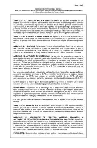 Hoja 3 de 3
RESOLUCION NUMERO 5261 DE 1994
Por la cual se establece el Manual de Actividades, Intervenciones y Procedimientos del Plan Obligatorio de Salud
en el Sistema General de Seguridad Social en Salud.
ARTICULO 7o. CONSULTA MEDICA ESPECIALIZADA. Es aquella realizada por un
médico especialista en alguna de las ramas de la medicina autorizadas para su ejercicio
en Colombia, quien recibe al paciente por remisión de un médico general, o interconsulta
especializada, o directamente en casos de urgencia por que la patología que presenta el
paciente requiere evaluación especializada, internación o cirugía que el médico general
no este en condiciones de realizar. Una vez el paciente haya sido evaluado o tratado por
el médico especialista continuará siendo manejado por el médico general remitente.
ARTICULO 8o. ASISTENCIA DOMICILIARIA. Es aquella que se brinda en la residencia
del paciente con el apoyo de personal médico y/o paramédico y la participación de su
familia, la que se hará de acuerdo a las Guías de Atención Integral establecidas para tal
fin.
ARTICULO 9o. URGENCIA. Es la alteración de la integridad física, funcional y/o psíquica
por cualquier causa con diversos grados de severidad, que comprometen la vida o
funcionalidad de la persona y que requiere de la protección inmediata de servicios de
salud , a fin de conservar la vida y prevenir consecuencias críticas presentes o futuras.
ARTICULO 10. ATENCION DE URGENCIAS. La atención de urgencias comprende la
organización de recursos humanos, materiales, tecnológicos y financieros de un proceso
de cuidados de salud indispensables e inmediatos a personas que presentan una
urgencia. Todas las entidades o establecimientos públicos o privados, que presten
servicios de consulta de urgencias, atenderán obligatoriamente estos casos en su fase
inicial aún sin convenio o autorización de la E.P.S. respectiva o aún en el caso de
personas no afiliados al sistema.
Las urgencias se atenderán en cualquier parte del territorio nacional sin que para ello sea
necesario autorización previa de la E.P.S. o remisión, como tampoco el pago de cuotas
moderadoras. La I.P.S. que presta el servicio recibirá de la E.P.S. el pago
correspondiente con base en las tarifas pactadas o con las establecidas para el S.O.A.T.
En todo caso es el médico quien define esta condición y cuando el paciente utilice estos
servicios sin ser una urgencia deberá pagar el valor total de la atención.
PARAGRAFO. <Modificado por el artículo 1o. de la Resolución 2816 de 1998. El nuevo
texto es el siguiente:> Cuando la IPS no pertenezca a la red de prestadores de las EPS,
informará la atención de los afiliados en el servicio de urgencias, en las 24 horas hábiles
siguientes al ingreso del paciente; en caso contrario, deberá remitir esta información con
la periodicidad que se haya pactado entre las dos instituciones.
Las EPS garantizarán la infraestructura necesaria para el reporte oportuno por parte de
las IPS.
ARTICULO 11. INTERNACION. Es el ingreso a una institución para recibir tratamiento
médico y/o quirúrgico con una duración superior a veinticuatro (24) horas. Cuando la
duración sea inferior a este lapso se considerará atención ambulatoria. Salvo en los
casos de urgencia, para la utilización de este servicio deberá existir la respectiva remisión
del profesional médico.
ARTICULO 12. UTILIZACION DE PROTESIS, ORTESIS, APARATOS Y
ADITAMENTOS ORTOPEDICOS O PARA ALGUNA FUNCION BIOLOGICA. Se definen
como elementos de este tipo, aquellos cuya finalidad sea la de mejorar o complementar
la capacidad fisiológica o física del paciente. Cuando el paciente requiera de su utilización
y se encuentren expresamente autorizados en el plan de beneficios, se darán en calidad
de préstamo con el compromiso de devolverlos en buen estado salvo el deterioro normal;
en caso contrario deberá restituirlos en dinero por su valor comercial.
PARAGRAFO. Se suministran prótesis, ortesis y otros : marcapasos, prótesis valvulares
 