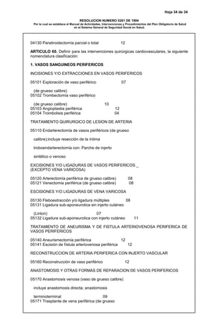 Hoja 34 de 34
RESOLUCION NUMERO 5261 DE 1994
Por la cual se establece el Manual de Actividades, Intervenciones y Procedimientos del Plan Obligatorio de Salud
en el Sistema General de Seguridad Social en Salud.
04130 Paratiroidectomía parcial o total 12
ARTICULO 60. Definir para las intervenciones quirúrgicas cardiovasculares, la siguiente
nomenclatura clasificación:
1. VASOS SANGUINEOS PERIFERICOS
INCISIONES Y/O EXTRACCIONES EN VASOS PERIFERICOS
05101 Exploración de vaso periférico 07
(de grueso calibre)
05102 Trombectomía vaso periférico
(de grueso calibre) 10
05103 Angioplastia periférica 12
05104 Trombolisis periférica 04
TRATAMIENTO QUIRURGICO DE LESION DE ARTERIA
05110 Endarterectomía de vasos periféricos (de grueso
calibre);incluye resección de la íntima
troboendarterectomía con: Parche de injerto
sintético o venoso
EXCISIONES Y/O LIGADURAS DE VASOS PERIFERICOS _
(EXCEPTO VENA VARICOSA)
05120 Arterectomía periférica de grueso calibre) 08
05121 Venectomía periférica (de grueso calibre) 08
ESCISIONES Y/O LIGADURAS DE VENA VARICOSA
05130 Fleboextracción y/o ligadura múltiples 08
05131 Ligadura sub-aponeurotica sin injerto cutáneo
(Linton) 07
05132 Ligadura sub-aponeurotica con injerto cutáneo 11
TRATAMIENTO DE ANEURISMA Y DE FISTULA ARTERIOVENOSA PERIFERICA DE
VASOS PERIFERICOS
05140 Aneurismectomía periférica 12
05141 Escisión de fístula arteriovenosa periférica 12
RECONSTRUCCION DE ARTERIA PERIFERICA CON INJERTO VASCULAR
05160 Reconstrucción de vaso periférico 12
ANASTOMOSIS Y OTRAS FORMAS DE REPARACION DE VASOS PERIFERICOS
05170 Anastomosis venosa (vaso de grueso calibre)
incluye anastomosis directa; anastomosis
terminoterminal 09
05171 Trasplante de vena periférica (de grueso
 