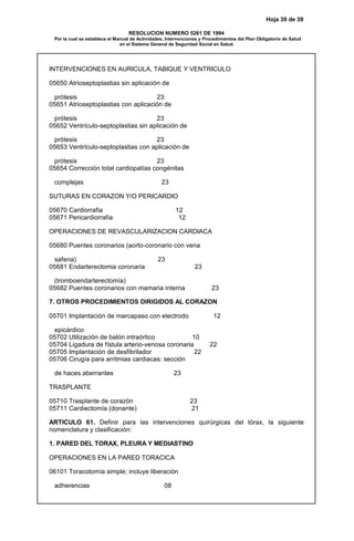 Hoja 39 de 39
RESOLUCION NUMERO 5261 DE 1994
Por la cual se establece el Manual de Actividades, Intervenciones y Procedimientos del Plan Obligatorio de Salud
en el Sistema General de Seguridad Social en Salud.
INTERVENCIONES EN AURICULA, TABIQUE Y VENTRICULO
05650 Atrioseptoplastias sin aplicación de
prótesis 23
05651 Atrioseptoplastias con aplicación de
prótesis 23
05652 Ventrículo-septoplastias sin aplicación de
prótesis 23
05653 Ventrículo-septoplastias con aplicación de
prótesis 23
05654 Corrección total cardiopatías congénitas
complejas 23
SUTURAS EN CORAZON Y/O PERICARDIO
05670 Cardiorrafia 12
05671 Pericardiorrafia 12
OPERACIONES DE REVASCULARIZACION CARDIACA
05680 Puentes coronarios (aorto-coronario con vena
safena) 23
05681 Endarterectomia coronaria 23
(tromboendarterectomía)
05682 Puentes coronarios con mamaria interna 23
7. OTROS PROCEDIMIENTOS DIRIGIDOS AL CORAZON
05701 Implantación de marcapaso con electrodo 12
epicárdico
05702 Utilización de balón intraórtico 10
05704 Ligadura de fístula arterio-venosa coronaria 22
05705 Implantación de desfibrilador 22
05706 Cirugía para arritmias cardiacas: sección
de haces aberrantes 23
TRASPLANTE
05710 Trasplante de corazón 23
05711 Cardiectomía (donante) 21
ARTICULO 61. Definir para las intervenciones quirúrgicas del tórax, la siguiente
nomenclatura y clasificación:
1. PARED DEL TORAX, PLEURA Y MEDIASTINO
OPERACIONES EN LA PARED TORACICA
06101 Toracotomía simple; incluye liberación
adherencias 08
 