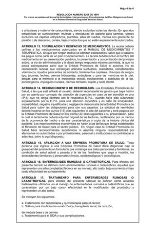 Hoja 4 de 4
RESOLUCION NUMERO 5261 DE 1994
Por la cual se establece el Manual de Actividades, Intervenciones y Procedimientos del Plan Obligatorio de Salud
en el Sistema General de Seguridad Social en Salud.
y articulares y material de osteosíntesis, siendo excluidas todas las demás. En aparatos
ortopédicos se suministraran: muletas y estructuras de soporte para caminar, siendo
excluidos los zapatos ortopédicos, plantillas, sillas de ruedas, medias con gradiente de
presión o de descanso, corsés, fajas y todos los que no estén expresamente autorizados.
ARTICULO 13. FORMULACION Y DESPACHO DE MEDICAMENTOS. La receta deberá
ceñirse a los medicamentos autorizados en el MANUAL DE MEDICAMENTOS Y
TERAPEUTICA, sin que por ningún motivo se admitan excepciones, salvo que el usuario
los pague como parte de un plan complementario. La receta deberá incluir el nombre del
medicamento en su presentación genérica, la presentación y concentración del principio
activo, la vía de administración y la dosis tiempo respuesta máxima permitida, la que no
podrá sobrepasarse salvo que la Entidad Promotora de Salud lo autorice. No se
reconocerán recetas que contengan artículos suntuarios, cosméticos, complementos
vitamínicos, líquidos para lentes de contacto, tratamientos capilares, champús de ningún
tipo, jabones, leches, cremas hidratantes, antisolares o para las manchas en la piel,
drogas para la memoria o la impotencia sexual, edulcorantes o sustitutos de la sal,
anorexígenos, enjuagues bucales, cremas dentales, cepillo y seda dental.
ARTICULO 14. RECONOCIMIENTO DE REEMBOLSOS. Las Entidades Promotoras de
Salud, a las que esté afiliado el usuario. deberán reconocerle los gastos que haya hecho
por su cuenta por concepto de: atención de urgencias en caso de ser atendido en una
I.P.S. que no tenga contrato con la respectiva E.P.S., cuando haya sido autorizado
expresamente por la E.P.S. para una atención especifica y en caso de incapacidad,
imposibilidad, negativa injustificada o negligencia demostrada de la Entidad Promotora de
Salud para cubrir las obligaciones para con sus usuarios. La solicitud de reembolso
deberá hacerse en los quince (15) días siguientes al alta del paciente y será pagada por
la Entidad Promotora de Salud en los treinta (30) días siguientes a su presentación, para
lo cual el reclamante deberá adjuntar original de las facturas, certificación por un médico
de la ocurrencia del hecho y de sus características y copia de la historia clínica del
paciente. Los reconocimientos económicos se harán a las tarifas que tenga establecidas
el Ministerio de Salud para el sector público. En ningún caso la Entidad Promotora de
Salud hará reconocimientos económicos ni asumirá ninguna responsabilidad por
atenciones no autorizadas o por profesionales, personal o instituciones no contratadas o
adscritas, salvo lo aquí dispuesto.
ARTICULO 15. AFILIACION A UNA EMPRESA PROMOTORA DE SALUD. Toda
persona que ingresa a una Empresa Promotora de Salud debe diligenciar bajo la
gravedad del juramento un formulario que contenga sus datos personales y familiares, su
condición de salud actual y pasada y la de los familiares que vaya a inscribir, los
antecedentes familiares y personales clínicos, epidemiológicos y toxicológicos.
ARTICULO 16. ENFERMEDADES RUINOSAS O CATASTROFICAS. Para efectos del
presente decreto se definen como enfermedades ruinosas o catastróficas, aquellas que
representan una alta complejidad técnica en su manejo, alto costo, baja ocurrencia y bajo
costo efectividad en su tratamiento.
ARTICULO 17. TRATAMIENTO PARA ENFERMEDADES RUINOSAS O
CATASTROFICAS. para efectos del presente Manual se definen como aquellos
tratamientos utilizados en el manejo de enfermedades ruinosas o catastróficas que se
caracterizan por un bajo costo- efectividad en la modificación del pronóstico y
representan un alto costo.
Se incluyen los siguientes:
a. Tratamiento con radioterapia y quimioterapia para el cáncer.
b. Diálisis para insuficiencia renal crónica, transplante renal, de corazón,
de medula ósea y de cornea.
c. Tratamiento para el SIDA y sus complicaciones.
 