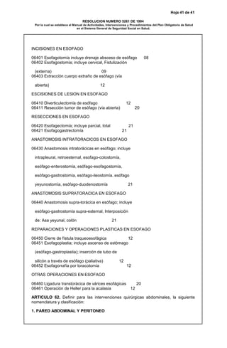 Hoja 41 de 41
RESOLUCION NUMERO 5261 DE 1994
Por la cual se establece el Manual de Actividades, Intervenciones y Procedimientos del Plan Obligatorio de Salud
en el Sistema General de Seguridad Social en Salud.
INCISIONES EN ESOFAGO
06401 Esofagotomía incluye drenaje absceso de esófago 08
06402 Esofagostomía; incluye cervical, Fistulización
(externa) 09
06403 Extracción cuerpo extraño de esófago (vía
abierta) 12
ESCISIONES DE LESION EN ESOFAGO
06410 Diverticulectomía de esófago 12
06411 Resección tumor de esófago (vía abierta) 20
RESECCIONES EN ESOFAGO
06420 Esofagectomía; incluye parcial, total 21
06421 Esofagogastrectomía 21
ANASTOMOSIS INTRATORACICOS EN ESOFAGO
06430 Anastomosis intratorácicas en esófago; incluye
intrapleural, retroesternal, esofago-colostomía,
esófago-enterostomía, esófago-esofagostomía,
esófago-gastrostomía, esófago-ileostomía, esófago
yeyunostomía, esófago-duodenostomía 21
ANASTOMOSIS SUPRATORACICA EN ESOFAGO
06440 Anastomosis supra-torácica en esófago; incluye
esófago-gastrostomía supra-esternal, Interposición
de: Asa yeyunal, colón 21
REPARACIONES Y OPERACIONES PLASTICAS EN ESOFAGO
06450 Cierre de fístula traqueoesofágica 12
06451 Esofagoplastia; incluye ascenso de estómago
(esófago-gastroplastia); inserción de tubo de
silicón a través de esófago (paliativa) 12
06452 Esofagorrafía por toracotomía 12
OTRAS OPERACIONES EN ESOFAGO
06460 Ligadura transtorácica de várices esofágicas 20
06461 Operación de Heller para la acalasia 12
ARTICULO 62. Definir para las intervenciones quirúrgicas abdominales, la siguiente
nomenclatura y clasificación:
1. PARED ABDOMINAL Y PERITONEO
 