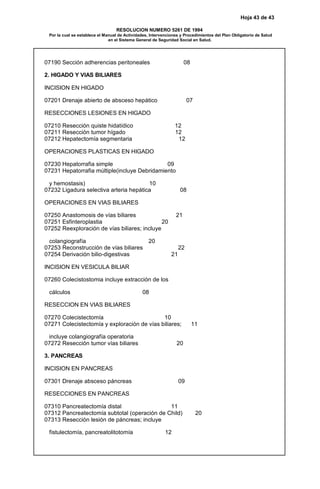 Hoja 43 de 43
RESOLUCION NUMERO 5261 DE 1994
Por la cual se establece el Manual de Actividades, Intervenciones y Procedimientos del Plan Obligatorio de Salud
en el Sistema General de Seguridad Social en Salud.
07190 Sección adherencias peritoneales 08
2. HIGADO Y VIAS BILIARES
INCISION EN HIGADO
07201 Drenaje abierto de absceso hepático 07
RESECCIONES LESIONES EN HIGADO
07210 Resección quiste hidatídico 12
07211 Resección tumor hígado 12
07212 Hepatectomía segmentaria 12
OPERACIONES PLASTICAS EN HIGADO
07230 Hepatorrafia simple 09
07231 Hepatorrafia múltiple(incluye Debridamiento
y hemostasis) 10
07232 Ligadura selectiva arteria hepática 08
OPERACIONES EN VIAS BILIARES
07250 Anastomosis de vías biliares 21
07251 Esfinteroplastia 20
07252 Reexploración de vías biliares; incluye
colangiografía 20
07253 Reconstrucción de vías biliares 22
07254 Derivación bilio-digestivas 21
INCISION EN VESICULA BILIAR
07260 Colecistostomia incluye extracción de los
cálculos 08
RESECCION EN VIAS BILIARES
07270 Colecistectomía 10
07271 Colecistectomía y exploración de vías biliares; 11
incluye colangiografía operatoria
07272 Resección tumor vías biliares 20
3. PANCREAS
INCISION EN PANCREAS
07301 Drenaje absceso páncreas 09
RESECCIONES EN PANCREAS
07310 Pancreatectomía distal 11
07312 Pancreatectomía subtotal (operación de Child) 20
07313 Resección lesión de páncreas; incluye
fistulectomía, pancreatolitotomía 12
 