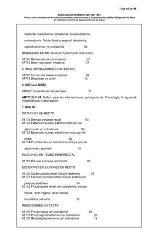 Hoja 46 de 46
RESOLUCION NUMERO 5261 DE 1994
Por la cual se establece el Manual de Actividades, Intervenciones y Procedimientos del Plan Obligatorio de Salud
en el Sistema General de Seguridad Social en Salud.
cierre de: Cecostomía, colostomía, duodenostomía,
enterostomía, fístula: fecal o yeyunal, ileostomía,
sigmoidostomía, yeyunostomía 08
REDUCCION DE INTUSUSCEPCION O DE VOLVULO
07760 Reducción vólvulo intestino 07
07761 Desinvaginación intestinal 07
OTRAS OPERACIONES EN INTESTINO
07770 Corrección atresia intestinal 09
07771 Descenso de colón 12
8. MEDULA OSEA
07800 Trasplante de médula ósea 21
ARTICULO 63. Definir para las intervenciones quirúrgicas de Proctología, la siguiente
nomenclatura y clasificación:
1. RECTO
INCISIONES EN RECTO
08101 Drenaje absceso rectal 03
08102 Extracción cuerpo extraño recto por vía
abdominal con colostomía 09
08103 Extracción cuerpo extraño en recto por vía
rectal 03
08104 Proctotomía con colostomía; incluye por vía
abdominal o perineal 10
INCISIONES EN TEJIDO PERIRRECTAL
08110 Drenaje absceso perrirrectal 03
ESCISIONES DE LESIONES EN RECTO
08120 Cauterización rectal; incluye diatermia 03
08121 Escisión mucosa rectal; incluye extirpación
pólipos-papilomas 04
08122 Fistulectomía rectal con colostomía; incluye
fístula, recto-vaginal, recto-vesical,
traumática del recto 12
RESECCIONES EN RECTO
08130 Proctectomía con colostomía 20
08131 Proctosigmoidectomía con colostomía 20
08132 Rectosigmoidectomía con colostomía 12
 