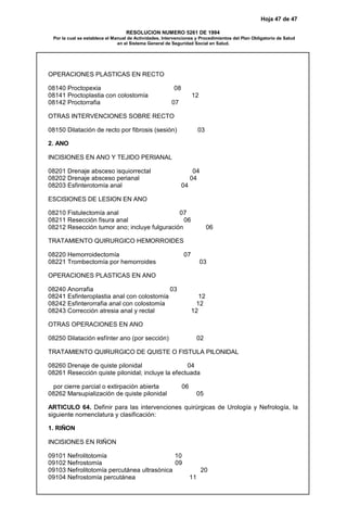 Hoja 47 de 47
RESOLUCION NUMERO 5261 DE 1994
Por la cual se establece el Manual de Actividades, Intervenciones y Procedimientos del Plan Obligatorio de Salud
en el Sistema General de Seguridad Social en Salud.
OPERACIONES PLASTICAS EN RECTO
08140 Proctopexia 08
08141 Proctoplastia con colostomía 12
08142 Proctorrafia 07
OTRAS INTERVENCIONES SOBRE RECTO
08150 Dilatación de recto por fibrosis (sesión) 03
2. ANO
INCISIONES EN ANO Y TEJIDO PERIANAL
08201 Drenaje absceso isquiorrectal 04
08202 Drenaje absceso perianal 04
08203 Esfinterotomía anal 04
ESCISIONES DE LESION EN ANO
08210 Fistulectomía anal 07
08211 Resección fisura anal 06
08212 Resección tumor ano; incluye fulguración 06
TRATAMIENTO QUIRURGICO HEMORROIDES
08220 Hemorroidectomía 07
08221 Trombectomía por hemorroides 03
OPERACIONES PLASTICAS EN ANO
08240 Anorrafia 03
08241 Esfinteroplastia anal con colostomía 12
08242 Esfinterorrafia anal con colostomía 12
08243 Corrección atresia anal y rectal 12
OTRAS OPERACIONES EN ANO
08250 Dilatación esfínter ano (por sección) 02
TRATAMIENTO QUIRURGICO DE QUISTE O FISTULA PILONIDAL
08260 Drenaje de quiste pilonidal 04
08261 Resección quiste pilonidal; incluye la efectuada
por cierre parcial o extirpación abierta 06
08262 Marsupialización de quiste pilonidal 05
ARTICULO 64. Definir para las intervenciones quirúrgicas de Urología y Nefrología, la
siguiente nomenclatura y clasificación:
1. RIÑON
INCISIONES EN RIÑON
09101 Nefrolitotomía 10
09102 Nefrostomía 09
09103 Nefrolitotomía percutánea ultrasónica 20
09104 Nefrostomía percutánea 11
 